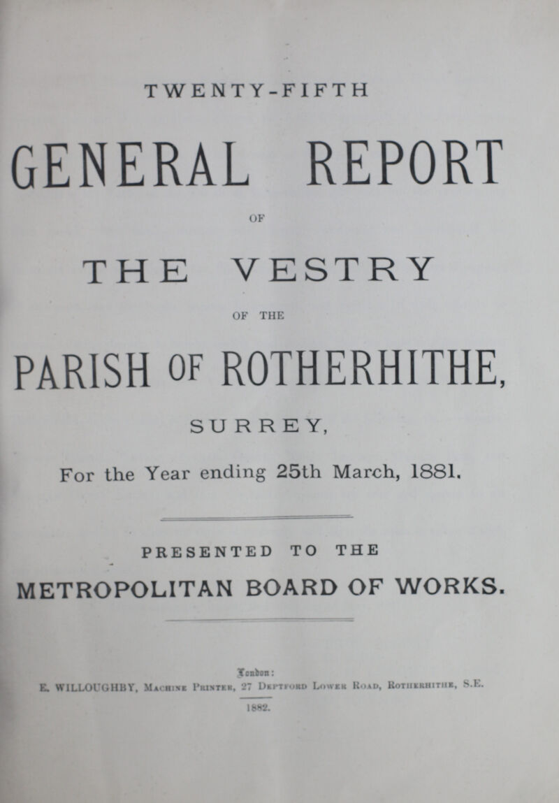 TWENTY-FIFTH GENERAL REPORT OF THE VESTRY OF THE PARISH of ROTHERHITHE, SURREY, For the Year ending 25th March, 1881. PRESENTED TO THE METROPOLITAN BOARD OF WORKS. London: E. WILLOUGHBY, Machine Printer, 27 Deptford Lower Road, Rotherhither, S.F. 1882.