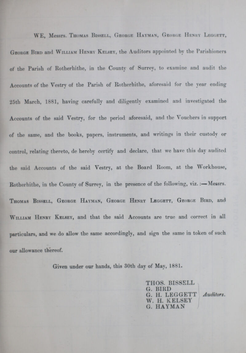 WE, Messrs. Thomas Bissell, George Hayman, George Henery Leggett, George Bird and William Henry Kelsey, the Auditors appointed by the Parishioners of the Parish of Rotherhithe, in the County of Surrey, to examine and audit the Accounts of the Vestry of the Parish of Rotherhithe, aforesaid for the year ending 25th March, 1881, having carefully and diligently examined and investigated the Accounts of the said Vestry, for the period aforesaid, and the Vouchers in support of the same, and the books, papers, instruments, and writings in their custody or control, relating thereto, de hereby certify and declare, that we have this day audited the said Accounts of the said Vestry, at the Board Room, at the Workhouse, Rotherhithe, in the County of Surrey, in the presence of the following, viz. :—Messrs. Thomas Bissell, George Hayman, George Henry Leggett, George Bird, and William Henry Kelsey, and that the said Accounts are true and correct in all particulars, and we do allow the same accordingly, and sign the same in token of such our allowance thereof. Given under our hands, this 30th day of May, 1881. thos. bissell G. BIRD G. H. LEGGETT Auditors. W. H. KELSEY G. HAYMAN