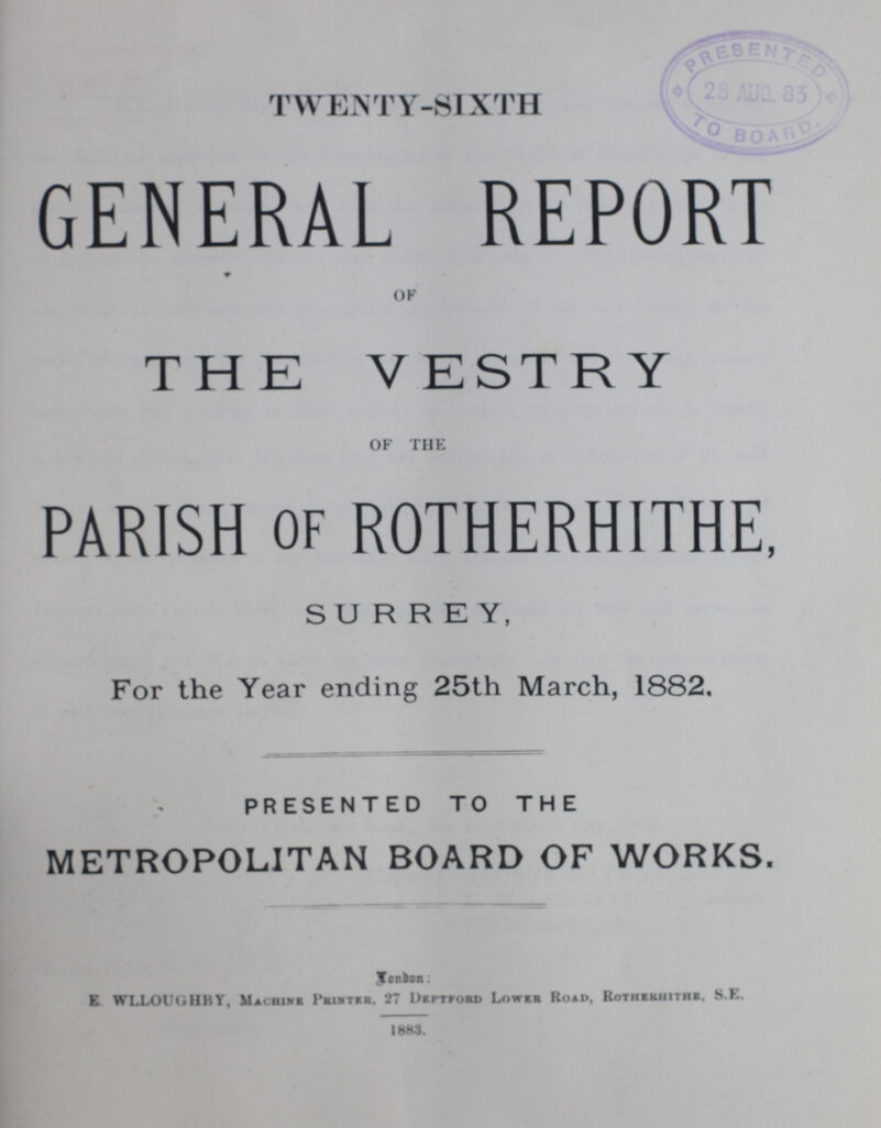 TWENTY-SIXTH GENERAL REPORT OF THE VESTRY OF THE PARISH of ROTHERHITHE, SURREY, For the Year ending 25th March, 1882. PRESENTED TO THE METROPOLITAN BOARD OF WORKS. London: E WLLOUGHBY, Machine Printer. 27 Deftford Lower Road, Rotherhithe, S.E. 1883.