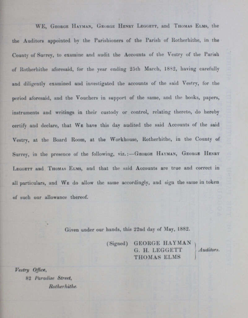 WE, George Hayman, George Henry Leggett, and Thomas Elms, the the Auditors appointed by the Parishioners of the Parish of Rotherhithe, in the County of Surrey, to examine and audit the Accounts of the Vestry of the Parish of Rotherhithe aforesaid, for the year ending 25th March, 18S2, having carefully and diligently examined and investigated the accounts of the said Vestry, for the period aforesaid, and the Vouchers in support of the same, and the books, papers, instruments and writings in their custody or control, relating thereto, do hereby certifv and declare, that We have this dav audited the said Accounts of the said 9 Vestry, at the Board Room, at the Workhouse, Kotherhithe, in the County of Surrey, in the presence of the following, viz.:—George Hayman, George Henry Leggett and Thomas Elms, and that the said Accounts are true and correct in all particulars, and We do allow the same accordingly, and sign the same in token of such our allowance thereof. Given under our hands, this 22nd day of May, 1882. (Signed) GEORGE HAYMAN G. H. LEGGETT Auditor THOMAS ELMS Vestry Office, 82 paradise Street, Rotherhithe.