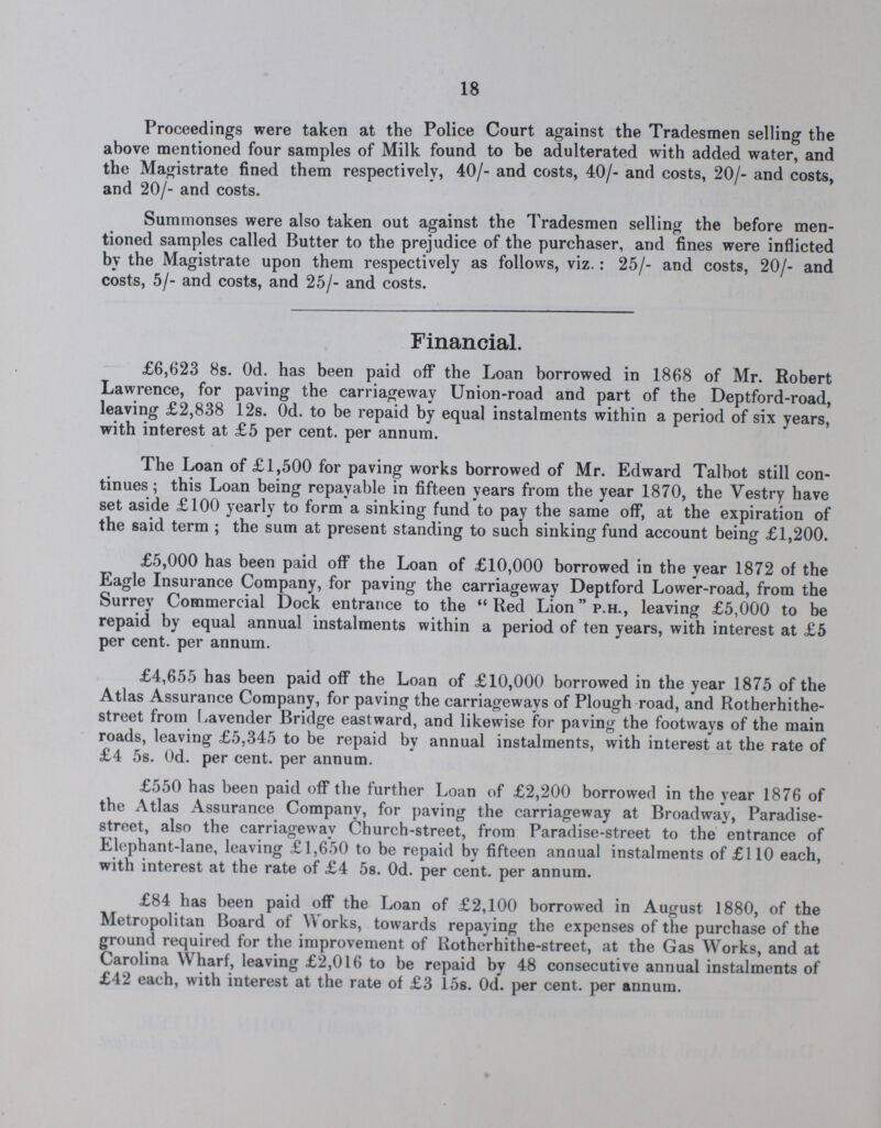 18 Proceedings were taken at the Police Court against the Tradesmen selling the above mentioned four samples of Milk found to be adulterated with added water, and the Magistrate fined them respectively, 40/- and costs, 40/- and costs, 20/- and costs, and 20/- and costs. Summonses were also taken out against the Tradesmen selling the before men tioned samples called Butter to the prejudice of the purchaser, and fines were inflicted by the Magistrate upon them respectively as follows, viz.: 25/- and costs, 20/- and costs, 5/- and costs, and 25/- and costs. Financial. £6,623 8s. Od. has been paid off the Loan borrowed in 1868 of Mr. Robert Lawrence, for paving the carriageway Union-road and part of the Deptford-road, leaving £2,838 12s. Od. to be repaid by equal instalments within a period of six years, with interest at £5 per cent. per annum. The Loan of £1,500 for paving works borrowed of Mr. Edward Talbot still con tinues ; this Loan being repayable in fifteen years from the year 1870, the Vestry have set aside £100 yearly to form a sinking fund to pay the same off, at the expiration of the said term ; the sum at present standing to such sinking fund account being £1,200. £5,000 has been paid off the Loan of £10,000 borrowed in the year 1872 of the Eagle Insurance Company, for paving the carriageway Deptford Lower-road, from the Surrey Commercial Dock entrance to the Red Lion p.H., leaving £5,000 to be repaid by equal annual instalments within a period of ten years, with interest at £5 per cent. per annum. £4,655 has been paid off the Loan of £10,000 borrowed in the year 1875 of the Atlas Assurance Company, for paving the carriageways of Plough road, and Rotherhithe street from Lavender Bridge eastward, and likewise for paving the footways of the main roads, leaving £5,345 to be repaid by annual instalments, with interest at the rate of £4 5s. 0d. per cent. per annum. £550 has been paid off the further Loan of £2,200 borrowed in the year 1876 of the Atlas Assurance Company, for paving the carriageway at Broadway, Paradise street, also the carriageway Church-street, from Paradise-street to the entrance of Elephant-lane, leaving £1,650 to be repaid by fifteen annual instalments of £110 each, with interest at the rate of £4 5s. 0d. per cent. per annum. £84 has been paid off the Loan of £2,100 borrowed in August 1880, of the Metropolitan Board of Works, towards repaying the expenses of the purchase of the ground required for the improvement of Rotherhithe-street, at the Gas Works, and at Carolina Wharf, leaving £2,016 to be repaid by 48 consecutive annual instalments of £42 each, with interest at the rate of £3 15s. 0d. per cent. per annum.