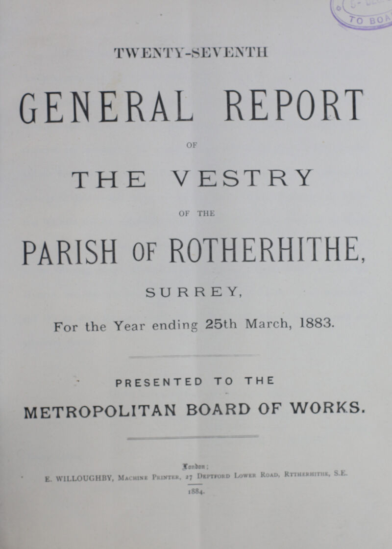 TWENTY-SEVENTH GENERAL REPORT OF THE VESTRY OF THE PARISH OF ROTHERHITHE, SURREY, For the Year ending 25th March, 1883. PRESENTED TO THE METROPOLITAN BOARD OF WORKS. London; E. WILLOUGHBY, Machine Printer. 27 Deptford Lower Road, Rttherhithe, S.E. 1884.