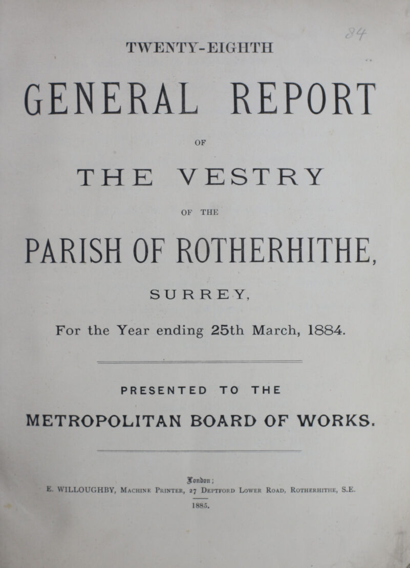 84 TWENTY- EIGHTH GENERAL REPORT OF THE VESTRY OF THE PARISH OF ROTHERHITHE, SURREY, For the Year ending 25th March, 1884. PRESENTED TO THE METROPOLITAN BOARD OF WORKS. London: E. WILLOUGHBY, Machine Printer, 27 Deptford Lower Road, Rotherhithe, S.E. 188.5.