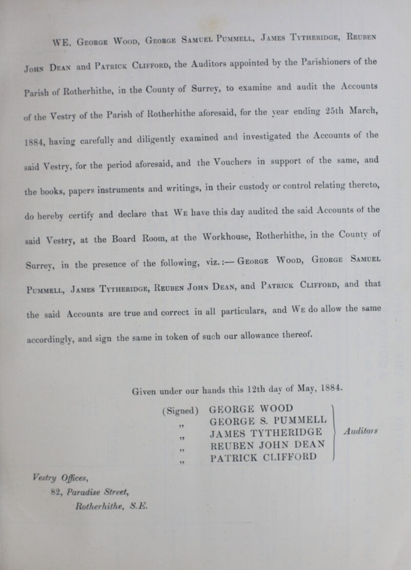 WE, George Wood, George Samuel Pummell, James Tytheridge, Reuben John Dean and Patrick Clifford, the Auditors appointed by the Parishioners of the Parish of Rotherhithe, in the County of Surrey, to examine and audit the Accounts of the Vestry of the Parish of Rotherhithe aforesaid, for the year ending 25th March, 1884, having carefully and diligently examined and investigated the Accounts of the said Vestry, for the period aforesaid, and the Vouchers in support of the same, and the books, papers instruments and writings, in their custody or control relating thereto, do hereby certify and declare that We have this day audited the said Accounts of the said Vestry, at the Board Room, at the Workhouse, Rotherhithe, in the County of Surrey, in the presence of the following, viz.:—George Wood, George Samuel Pummell, James Tytheridge, Reuben John Dean, and Patrick Clifford, and that the said Accounts are true and correct in all particulars, and We do allow the same accordingly, and sign the same in token of such our allowance thereof. Given under our hands this 12th day of May, 1884. (Signed) GEORGE WOOD „ GEORGE S. PUMMELL „ JAMES TYTHERIDGE „ REUBEN JOHN DEAN „ PATRICK CLIFFORD Auditors Vestry Offices, 82, Paradise Street, Rotherhithe, S. E.