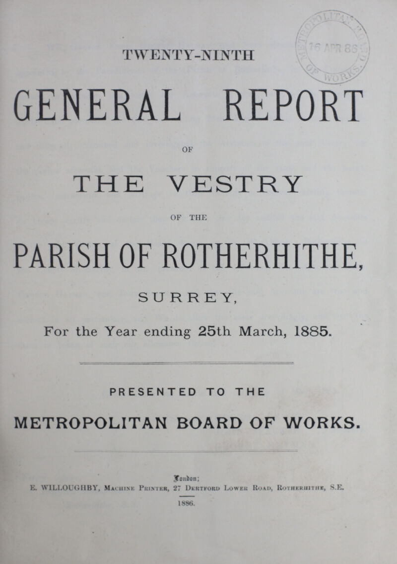 TWENTY-NINTH GENERAL REPORT OF THE VESTRY OF THE PARISH OF ROTHERHITHE, SURREY, For the Year ending 25th March, 1885. PRESENTED TO THE METROPOLITAN BOARD OF WORKS. London; E. WILLOUGHBY, Machine Printer, 27 Dertford Lower Road, Rotherhithe, S.E. 1886.