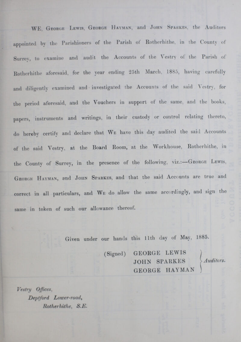 WE, George Lewis, George Hayman, and John Sparkes, the Auditors appointed by the Parishioners of the Parish of Rotherhithe, in the County of Surrey, to examine and audit the Accounts of the Vestry of the Parish of Rotherhithe aforesaid, for the year ending 25th March, 1885, having carefully and diligently examined and investigated the Accounts of the said Vestry, for the period aforesaid, and the Vouchers in support of the same, and the books, papers, instruments and writings, in their custody or control relating thereto, do hereby certifv and declare that We have this day audited the said Accounts of the said Vestry, at the Board Room, at the Workhouse, Rotherhithe, in the County of Surrey, in the presence of the following, viz.:—George Lewis, George Hayman, and John Sparkes, and that the said Accounts are true and correct in all particulars, and We do allow the same accordingly, and sign the same in token of such our allowance thereof. Given under our hands this 11th day of May, 1885. (Signed) GEORGE LEWIS JOHN SPARKES GEORGE HAYMAN Vestry Offices, Deptford Lower-road Rotherhithe, S.E. Auditors.