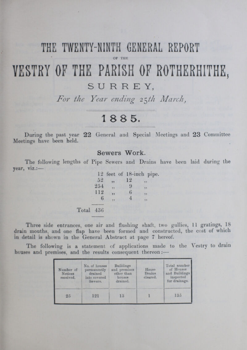 THE TWENTY-NINTH GENERAL REPORT OF THE VESTRY OF THE PARISH OF ROTHERHITHE, SURREY, For the Year ending 25th March, 1885. During the past year 22 General and Special Meetings and 23 Committee Meetings have been held. Sewers Work. The following lengths of Pipe Sewers and Drains have been laid during the year, viz.:— 12 feet of 18-inch pipe. 52 „ 12 „ 254 ,, 9 ,, 112 „ 6 „ 6 „ 4 Total 436 Three side entrances, one air and flushing shaft, two gullies, 11 gratings, 18 drain mouths, and one flap have been formed and constructed, the cost of which in detail is shown in the General Abstract at page 7 hereof. The following is a statement of applications made to the Vestry to drain houses and premises, and the results consequent thereon:— Number of Notices received. No. of Louses permanently drained into covered Sewers. Buildings and premises other than houses drained. House Drains cleared. Total number of Houses and Buildings inspected for drainage. 25 121 13 1 135