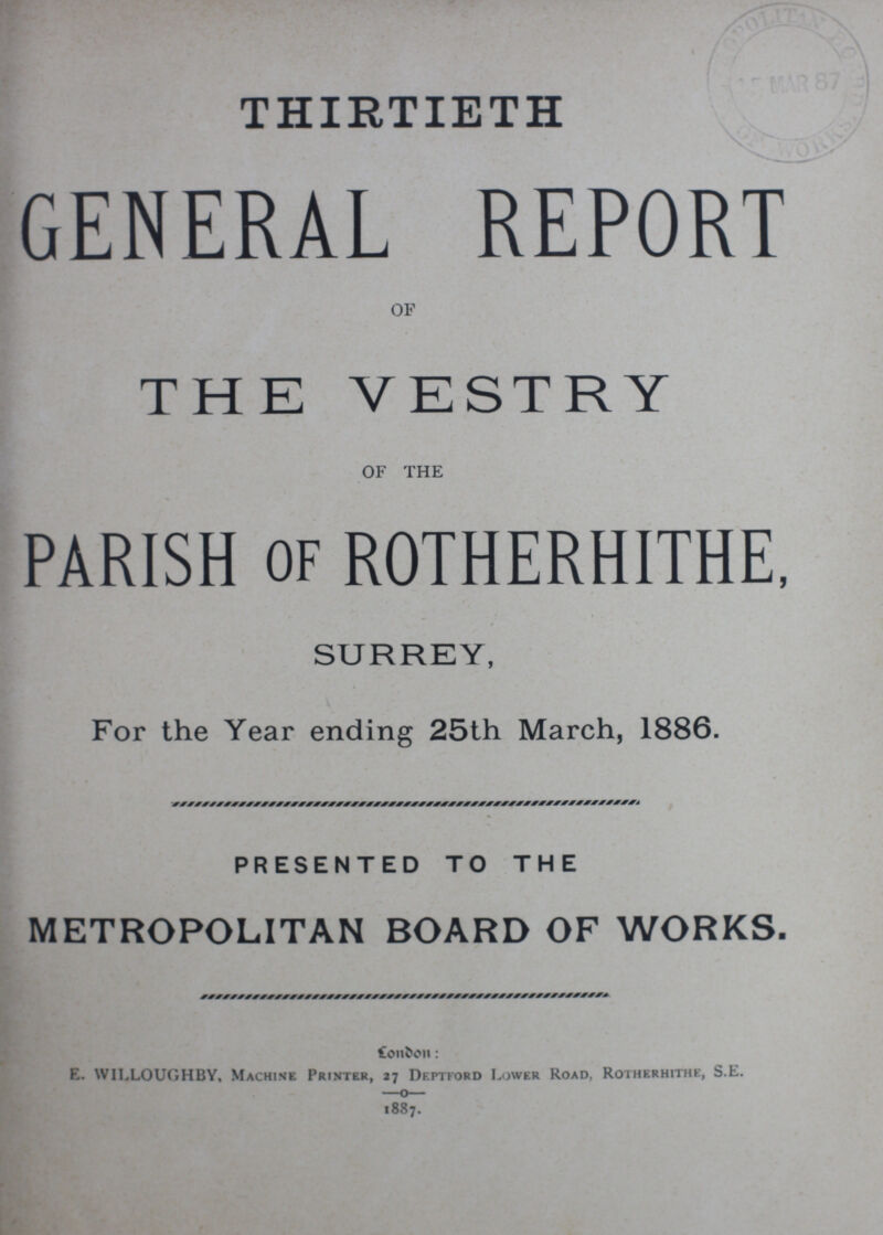 THIRTIETH GENERAL REPORT OF THE VESTRY OF THE PARISH OF ROTHERHITHE, SURREY, For the Year ending 25th March, 1886. PRESENTED TO THE METROPOLITAN BOARD OF WORKS. London: E. WILLOUGHBY, Machine Printer, 27 Deptford Lower Road, Rotherhithe, S.E. 1887.
