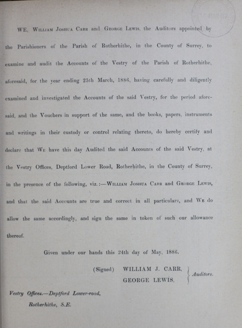WE, William Joshua Carr and George Lewis, the Auditors appointed by the Parishioners of the Parish of Rotherhithe, in the County of Surrey, to examine and audit the Accounts of the Vestry of the Parish of Rotherhithe, aforesaid, for the year ending 25th March, 1886, having carefully and diligently examined and investigated the Accounts of the said Vestry, for the period afore said, and the Vouchers in support of the same, and the books, papers, instruments and writings in their custody or control relating thereto, do hereby certify and declare that We have this day Audited the said Accounts of the said Vestry, at the Vestry Offices, Deptford Lower Road, Rotherhithe, in the County of Surrey, in the presence of the following, viz.:—William Joshua Carr and George Lewis, and that the said Accounts are true and correct in all particulars, and We do allow the same accordingly, and sign the same in token of such our allowance thereof. Given under our hands this 24th day of May, 1886. (Signed) WILLIAM J. CARR, GEORGE LEWIS, Auditors. Vestry Offices.—Deptford Lower-road, Rotherhithe, S.E.