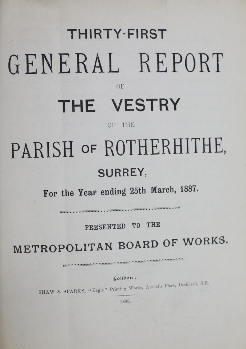 THIRTY-FIRST GENERAL REPORT OF THE VESTRY OF THE PARISH of ROTHERHITHE, SURREY, For the Year ending 25th March, 1887. PRESENTED TO THE METROPOLITAN BOARD OF WORKS. SHAW & SPARKS, Eagle Printing Works, Arnold's Place, Dockhead, S.E. 1888.