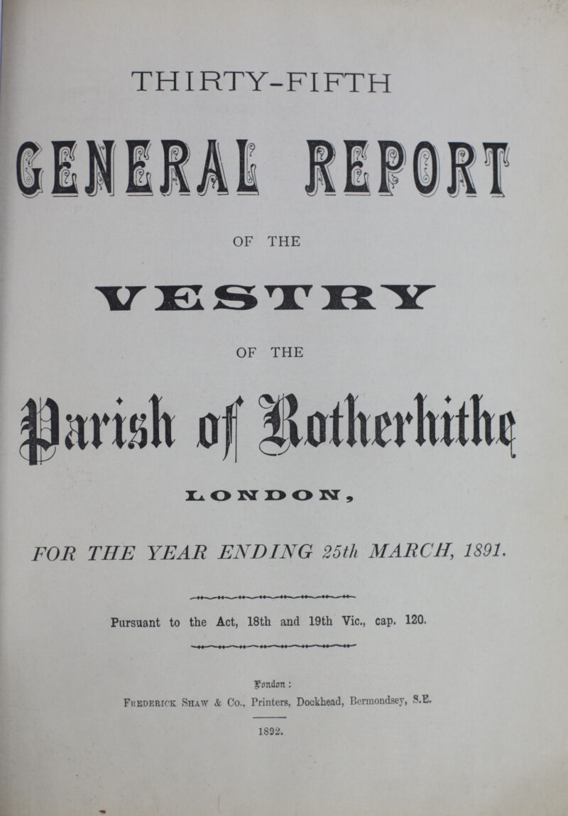 THIRTY-FIFTH GENERAL REPORT OF THE VESTRY OF THE Parish of Rotherhithe LONDON, FOR THE YEAR ENDING 25th MARCH, 1891. Pursuant to the Act, 18th and 19th Vic., cap. 120. London: Frederick Shaw & Co., Printers, Dockhead, Bermondsey, S.E. 1892.