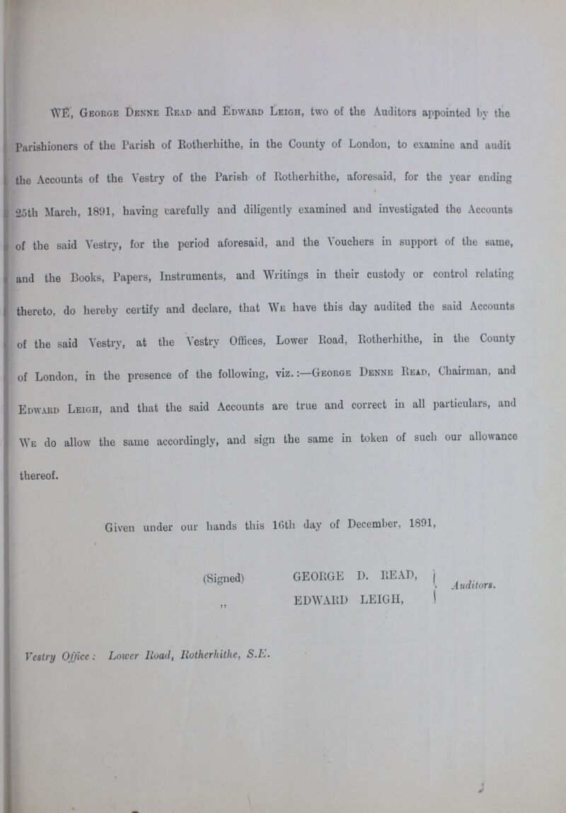 WE, George Denne Read and Edward Leigh, two of the Auditors appointed by the Parishioners of the Parish of Botherhithe, in the County of London, to examine and audit the Accounts of the Vestry of the Parish of Rotherhithe, aforesaid, for the year ending 25th March, 1891, having carefully and diligently examined and investigated the Accounts of the said Vestry, for the period aforesaid, and the Vouchers in support of the same, and the Books, Papers, Instruments, and Writings in their custody or control relating thereto, do hereby certify and declare, that We have this day audited the said Accounts of the said Vestry, at the Vestry Offices, Lower Road, Rotherhithe, in the County of London, in the presence of the following, viz.:—George Denne Read, Chairman, and Edward Leigh, and that the said Accounts are true and correct in all particulars, and We do allow the same accordingly, and sign the same in token of such our allowance thereof. Given under our hands this l6th day of December, 1891, (Signed) GEORGE D. READ, „ EDWARD LEIGH, Auditors. Vestry Office: Lower Road, Rotherhithe, S.E.