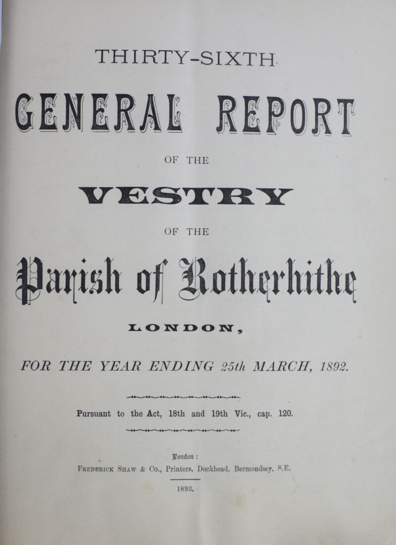 THIRTY-SIXTH GENERAL REPORT OF THE VESTRY OF THE Parish of Rotherhithe LONDON, FOR THE YEAR ENDING 25th MARCH, 1892. Pursuant to the Act, 18th and 19th Vic., cap. 120. London: Frederick Shaw & Co., Printers, Dockhead, Bermondsey, S.E. 1893.