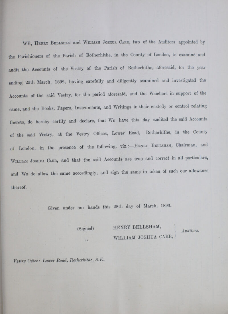 WE, Henry Bellsham and William Joshua Carr, two of the Auditors appointed by the Parishioners of the Parish of Rotherhithe, in the County of London, to examine and audit the Accounts of the Vestry of the Parish of Rotherhithe, aforesaid, for the year ending 25th March, 1892, having carefully and diligently examined and investigated the Accounts of the said Vestry, for the period aforesaid, and the Vouchers in support of the same, and the Books, Papers, Instruments, and Writings in their custody or control relating thereto, do hereby certify and declare, that We have this day audited the said Accounts of the said Vestry, at the Vestry Offices, Lower Road, Rotherhithe, in the County of London, in the presence of the following, viz.:—Henry Bellsham, Chairman, and William Joshua Carr, and that the said Accounts are true and correct in all particulars, and We do allow the same accordingly, and sign the same in token of such our allowance thereof. Given under our hands this 28th day of March, 1893. (Signed) HENRY BELLSHAM, WILLIAM JOSHUA CARR, Auditors. Vestry Office: Lower Road, Rotherhithe, S.E.