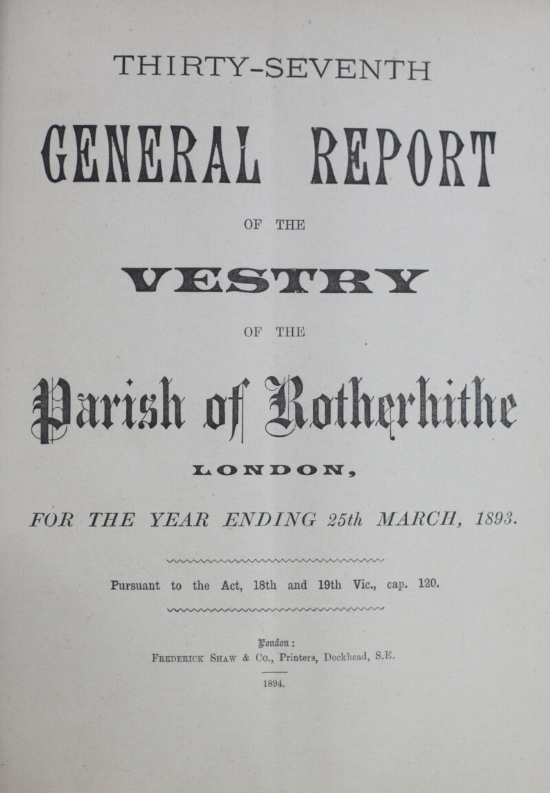 THIRTY-SEVENTH GENERAL REPORT OF THE VESTRY OF THE Parish of Ratherhithe LONDON, FOR THE YEAR ENDING 25th MARCH, 1893. Pursuant to the Act, 18th and 19th Vic., cap. 120. gondmt: Frederick Shaw & Co., Printers, Dockhead, S.E. 1894.