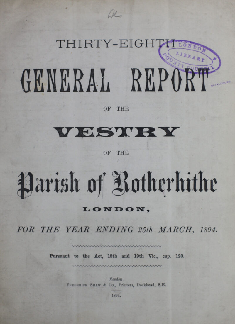 THIRTY-EIGHTH GENERAL REPORT OF THE VESTRY OF THE Parish of Rotherhithe LONDON, FOR THE YEAR ENDING 25th MARCH, 1894. Pursuant to the Act, 18th and 19th Vic., cap. 120. London: Frederick Shaw & Co., Printers, Dockhead, S.E. 1894.