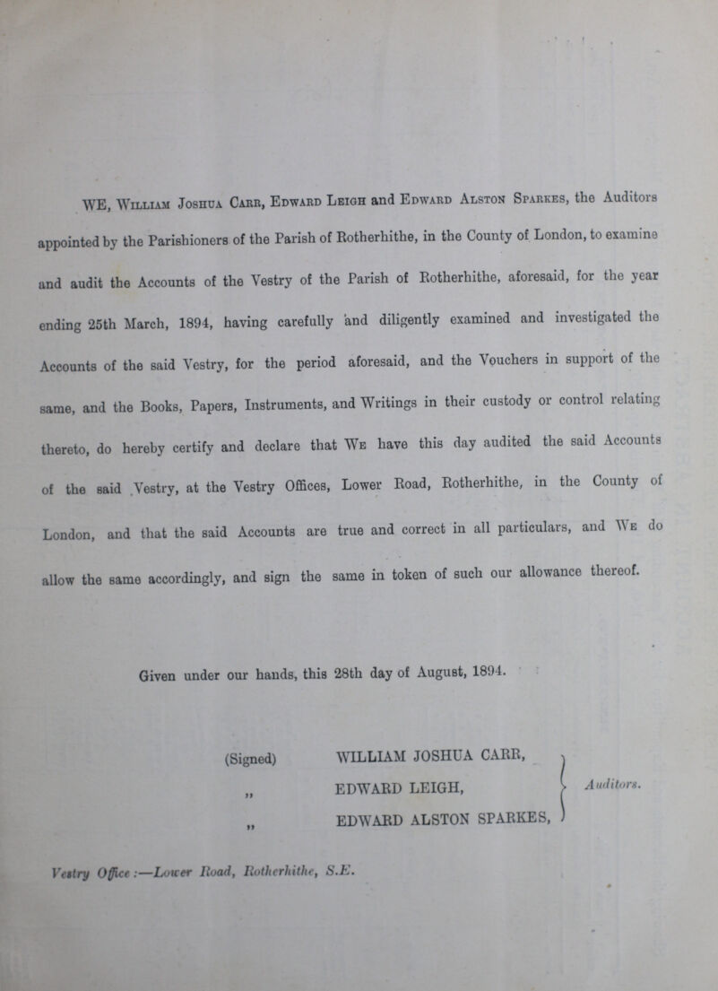 WE, William Joshua Carr, Edward Leigh and Edward Alston Sparkes, the Auditors appointed by the Parishioners of the Parish of Rotherhithe, in the County of London, to examine and audit the Accounts of the Vestry of the Parish of Rotherhithe, aforesaid, for the year ending 25th March, 1894, having carefully and diligently examined and investigated the Accounts of the said Vestry, for the period aforesaid, and the Vouchers in support of the same, and the Books, Papers, Instruments, and Writings in their custody or control relating thereto, do hereby certify and declare that We have this day audited the said Accounts of the said Vestry, at the Vestry Offices, Lower Road, Rotherhithe, in the County of London, and that the said Accounts are true and correct in all particulars, and We do allow the same accordingly, and sign the same in token of such our allowance thereof. Given under our hands, this 28th day of August, 1894. (Signed) WILLIAM JOSHUA CARR, , EDWARD LEIGH, EDWARD ALSTON SPARKES, Auditors. Vestry Office:—Lower Road, Rotherhithe, S.E.