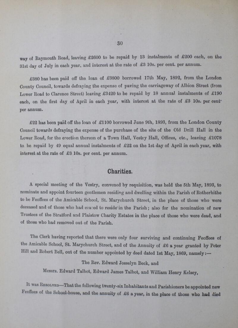 30 way of Raymouth Road, leaving £2600 to be repaid by 13 instalments of £200 each, on the 31st day of July in each year, and interest at the rate of £3 10s. per cent, per annum. £380 has been paid off the loan of £3800 borrowed 17th May, 1892, from the London County Council, towards defraying the expense of paving the carriageway of Albion Street (from Lower Road to Clarence Street) leaving £3420 to be repaid by 18 annual instalments of £190 each, on the first day of April in each year, with interest at the rate of £3 10s. per cent per annum. £22 has been paid off the loan of £1100 borrowed June 9th, 1893, from the London County Council towards defraying the expense of the purchase of the site of the Old Drill Hall in the Lower Road, for the erection thereon of a Town Hall, Vestry Hall, Offices, etc., leaving £1078 to be repaid by 49 equal annual instalments of £22 on the 1st day of April in each year, with interest at the rate of £3 10s. per cent, per annum. Charities. A special meeting of the Vestry, convened by requisition, was held the 5th May, 1893, to nominate and appoint fourteen gentlemen residing and dwelling within the Parish of Rotherhithe to be Feoffees of the Amicable School, St. Marychurch Street, in the place of those who were deceased and of those who had ceazed to reside in the Parish; also for the nomination of new Trustees of the Stratford and Plaistow Charity Estates in the place of those who were dead, and of those who had removed out of the Parish. 1 he Clerk having reported that there were only four surviving and continuing Feoffees of the Amicable School, St. Marychurch Street, and of the Annuity of £6 a year granted by Peter Hill and Robert Bell, out of the number appointed by deed dated 1st May, 1869, namely:— The Rev. Edward Josselyn Beck, and Messrs. Edward Talbot, Edward James Talbot, and William Henry Kelsey, It was Resolved—That the following twenty-six Inhabitants and Parishioners be appointed new Feoffees of the School-house, and the annuity of £6 a year, in the place of those who had died