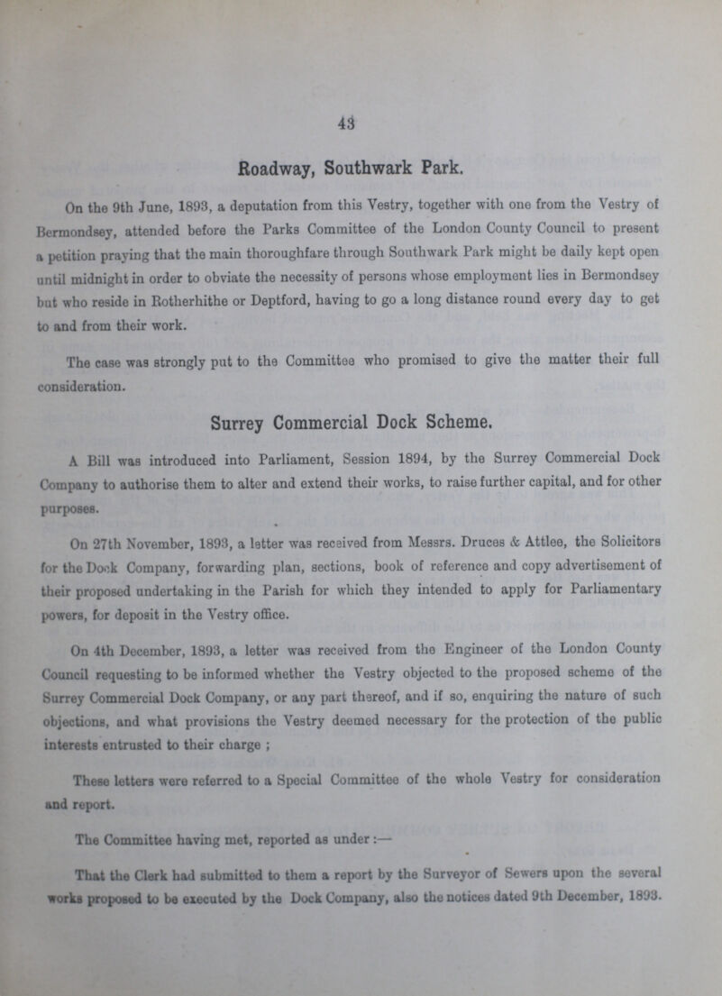 43 Roadway, Southwark Park. On the 9th June, 1893, a deputation from this Vestry, together with one from the Vestry of Bermondsey, attended before the Parks Committee of the London County Council to present a petition praying that the main thoroughfare through Southwark Park might be daily kept open until midnight in order to obviate the necessity of persons whose employment lies in Bermondsey but who reside in Rotherhithe or Deptford, having to go a long distance round every day to get to and from their work. The case was strongly put to the Committee who promised to give the matter their full consideration. Surrey Commercial Dock Scheme. A Bill was introduced into Parliament, Session 1894, by the Surrey Commercial Dock Company to authorise them to alter and extend their works, to raise further capital, and for other purposes. On 27th November, 1893, a letter was received from Messrs. Druces & Attlee, the Solicitors for the Dock Company, forwarding plan, sections, book of reference and copy advertisement of their proposed undertaking in the Parish for which they intended to apply for Parliamentary powers, for deposit in the Vestry office. On 4th December, 1893, a letter was received from the Engineer of the London County Council requesting to be informed whether the Vestry objected to the proposed scheme of the Surrey Commercial Dock Company, or any part thereof, and if so, enquiring the nature of such objections, and what provisions the Vestry deemed necessary for the protection of the public interests entrusted to their charge; These letters were referred to a Special Committee of the whole Vestry for consideration and report. The Committee having met, reported as under:— That the Clerk had submitted to them a report by the Surveyor of Sewers upon the several works proposed to be executed by the Dock Company, also the notices dated 9th December, 1893.