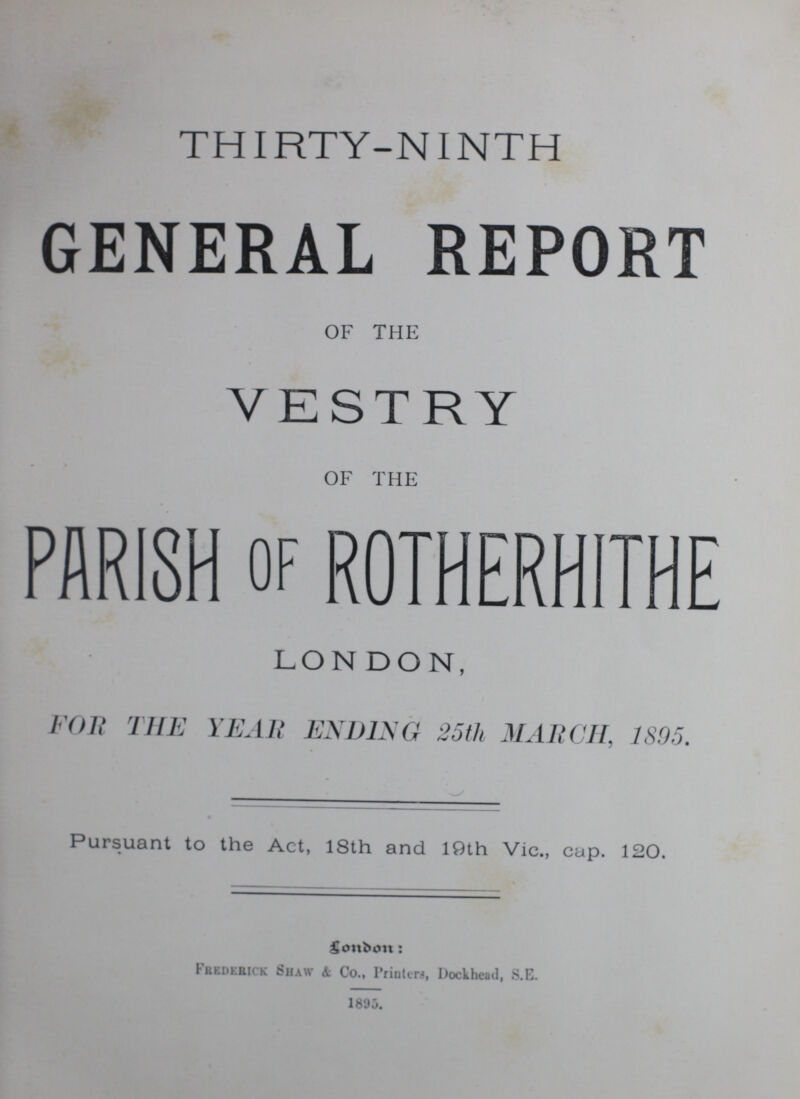 THIRTY-NINTH GENERAL REPORT OF THE VESTRY OF THE PARISH of ROTHERHITHE LONDON, FOR THE YEAR ENDING 25th MARCH, 1895. Pursuant to the Act, 18th and 19th Vic., cap. 120. London : Frederick Shaw & Co., Printers, Dockhcad, S.E. 1895.