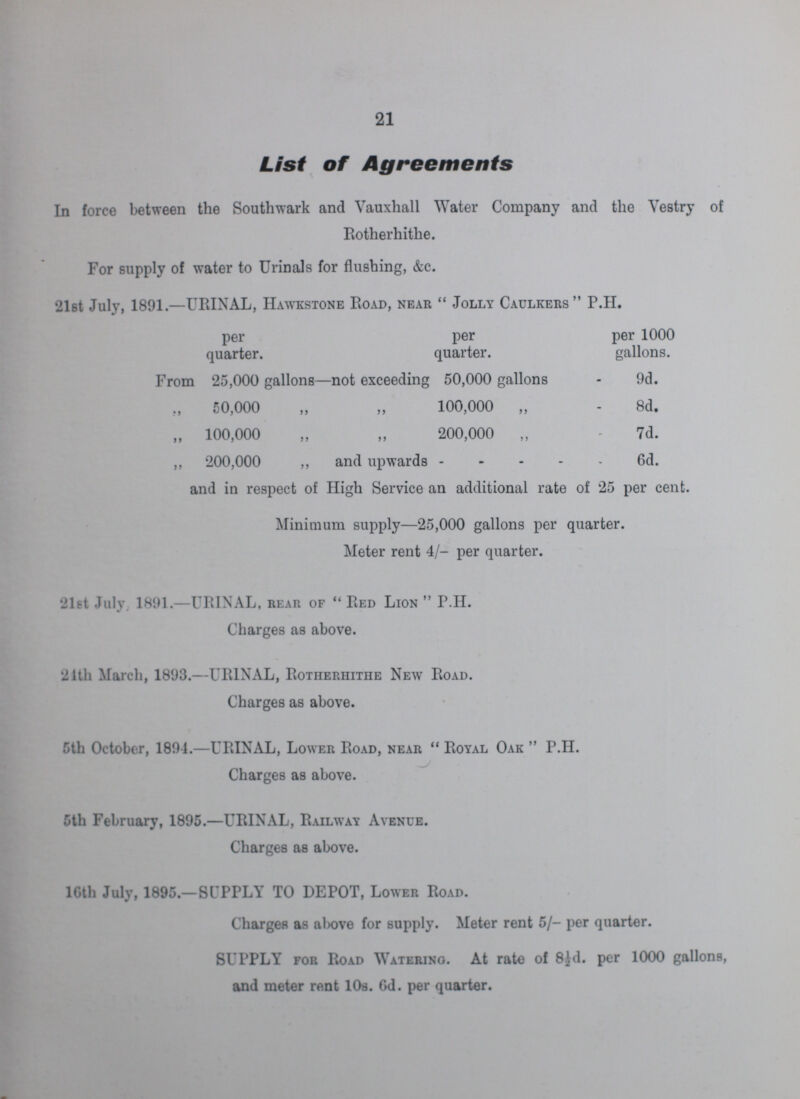 21 List of Agreements In force between the Southwark and Vauxhall Water Company and the Vestry of Rotherhithe. For supply of water to Urinals for flushing, &c. 21st July, 1891.—URINAL, Hawkstone Road, near Jolly Caulkers P.H. per per per 1000 quarter. quarter. gallons. From 25,000 gallons—not exceeding 50,000 gallons - 9d. 50,000 „ „ 100,000 „ 8d. „ 100,000 „ „ 200,000 „ 7d. ,, 200,000 ,, and upwards 6d. and in respect of High Service an additional rate of 25 per cent. Minimum supply—25,000 gallons per quarter. Meter rent 4/- per quarter. 21st July. 1891.—URINAL, rear of Red Lion P.H. Charges as above. 21th March, 1893.—URINAL, Rotherhithe New Road. Charges as above. 5th October, 1894.—URINAL, Lower Road, near Royal Oak P.H. Charges as above. 5th February, 1895.—URINAL, Railway Avenue. Charges as above. 16th July, 1895.—SUPPLY TO DEPOT, Lower Road. Charges as above for supply. Meter rent 5/- per quarter. SUPPLY for Road Watering. At rate of 8½d. per 1000 gallons, and meter rent 10s. Gd. per quarter.