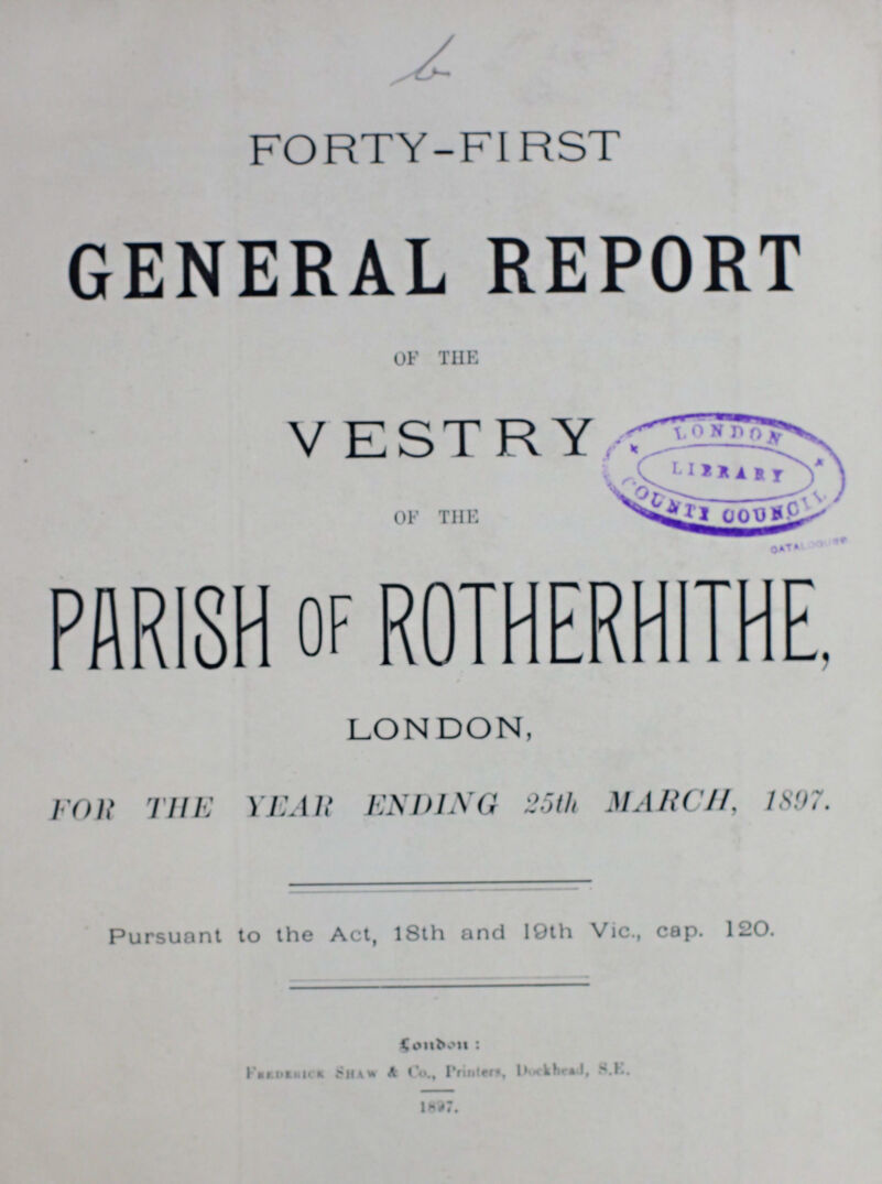 FORTY-FIRST GENERAL REPORT OF THE VESTRY OF THE PARISH of ROTHERHITHE, LONDON, FOR THE YEAR ENDING 25th MARCH, 1897. Pursuant to the Act, 18th and I9th Vic., cap. 120. London: Feederick shaw & Co., Printers, Dockhead, S.E. 1897.