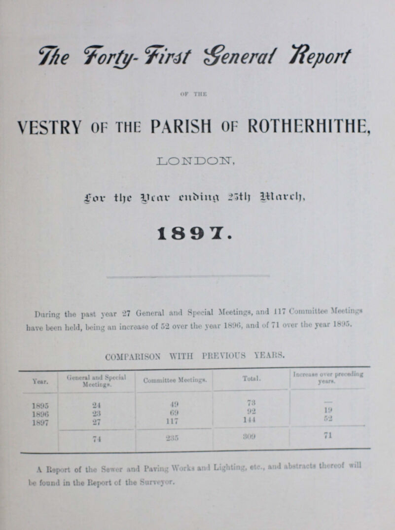 The Forty- First General Report OF THE VESTRY OF THE PARISH OF ROTHERHITHE. LONDON, for the year ending 25th March, 1897. During the past year 27 General and Special Meetings, and 117 Committee Meetings have been held, being an increase of 52 over the year 1896, and of 71 over the year 1895. COMPARISON WITH PREVIOUS YEARS. Year. General and Special Meetings. Committee Meetings. Total. Increase over preceding years 1895 24 49 73 - 1896 28 69 92 19 1897 27 117 144 52 74 235 309 71 A Report of the Sewer and Paring Works and Lighting, etc., and abstracts thereof will be found in the Report of the Surveyor.