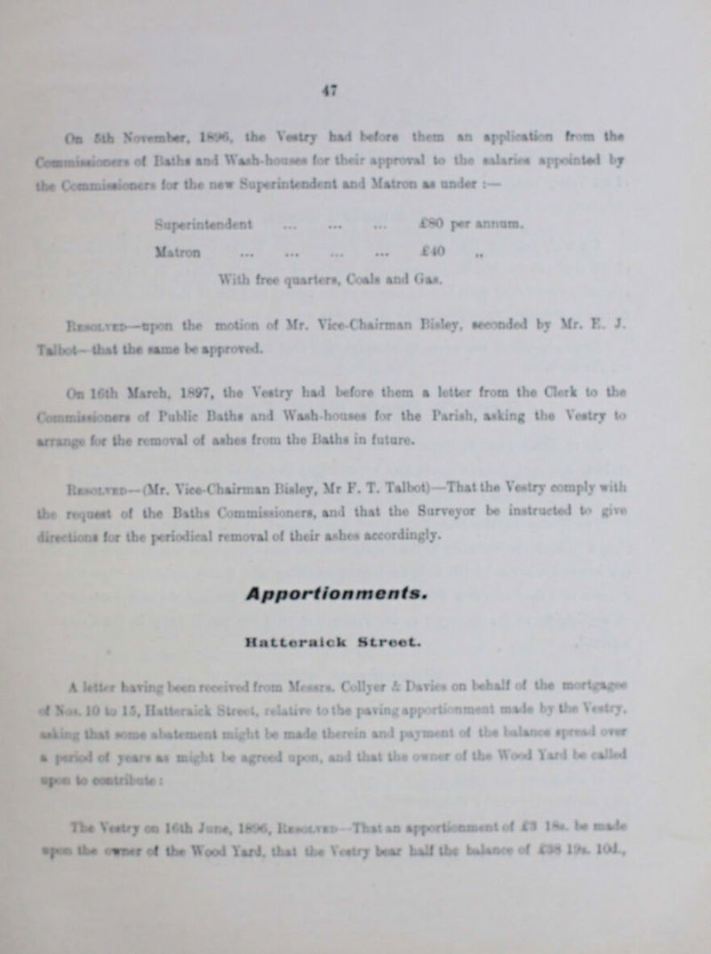 On 54th Noveber, 1896 the Vestry had before them an application from the Commissioners of Baths and Wash-houses for their approval to the Salary appointed by the Commissioner for new Superintendent and Matron as under:- Superintendent £80 per annum. Matron £40 With free quarters. Coals and Gas. Resolved-upon the motion of Mr. Vice-Chairman Bisley seconded by Mr. E. J. Talbot- that the same be approved. On 16th March. 1897, the Vestry had before them a letter from the Clark to the Commissiners of Public Baths and Wash-house for the Parish, asking the Vestry to arrange for the removal of ashes from the Baths in future. Resolved— (Mr. Vice-Chairman Bisley, Mr F.T. Talbot)—That the Vestry comply with the request of the Baths Commissioners, and that the Surveyor be instructed to give directions for the periodical removal of their ashes accordingly. Apportionments. Hatteraick Street. A letter having been received from Messrs. Collyer & Device on behalf of the mortgagee of Nos. 10 to 15, Hatteraick Street, relative to the paring apportionment made by the Vestry. ??? that same abatement might be made therein and payment of the balance speed over a period of years as might be agreed upon, and that the owner of the Wood Yard be called upon to contribute: The Vestry on 16th June, 1896, Resolived That an apportionment of £3 18s. be made ??? the ??? of the Wood Yard, that the Vestry baar half the balance of £38 19s. 10d.