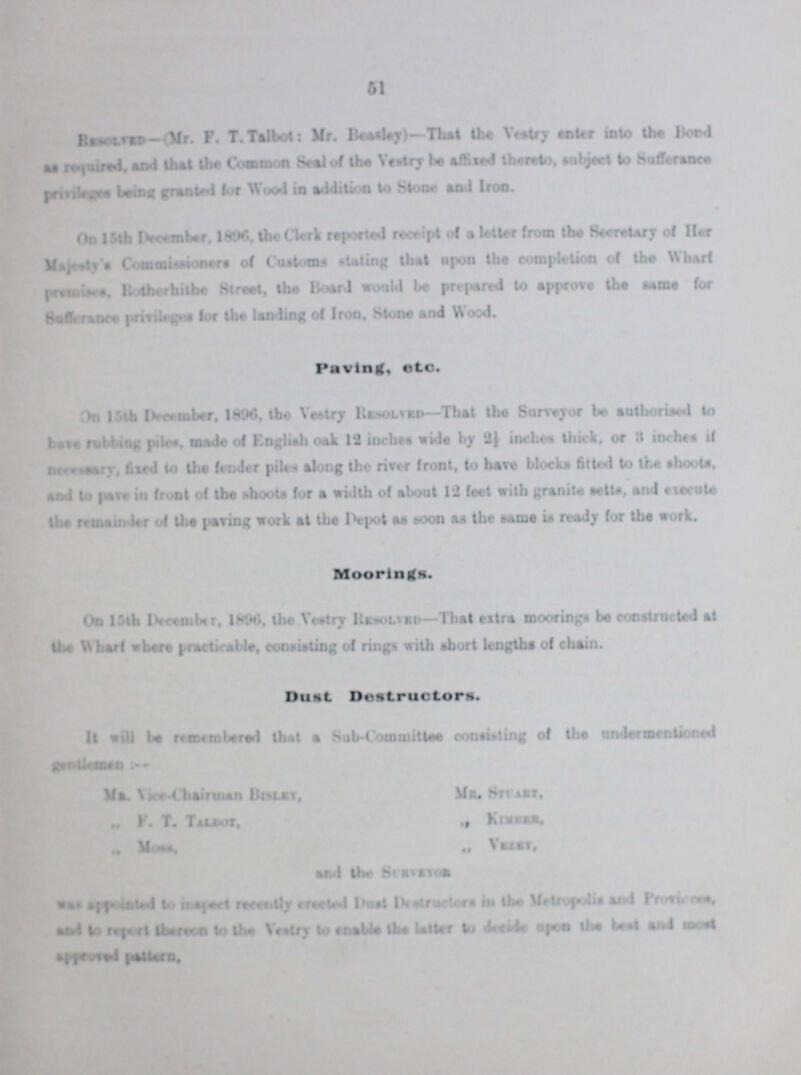 51 Resolved-(Mr. F.T. Talbot: Mr. Besaley)—That the Vestry enter into the Bond as required, and that the Common Seal of the Vestry be affixed thereto. subject to Sufferance privileges being granted lor Wood in addition to Stone and Iron. On 15th December. 1996, the Clerk reported receipt of a letter from the Secretary of Her Majesty's Commissioners of Customs stating that upon the completion of the Wharf premises, Rotherhithe Street, the Board would be prepared to approve the same for Sufferance privilege for the landing of Iron, Stone and Wood. Paving, etc. On 15th December, 1996. the Vestry Resolved—That the Surveyor be authorised to have rubbing piles, made of English oak 12 inches wide by 2½ inches thick, or 3 inches if necessary, fixed to the fender piles along the river front, to have blocks fitted to the shoots, and to pave in front of the shoots for a width of about 12 feel with granite setts, and execute the remainder of the paving work at the Depot as soon as the same is ready for the work. Moorings. On 15th December, 1896, the Vestry ResoLved—That extra moorings be constructed al the Wharf where practicable, consisting of rings with short lengths of chain. Dust Destruutors. It will be remembered that a Sub-Committee consisting of the undermentioned genetlmen:- Mr. Vice -Chairman Bisley, Mr. Stuart, ,, F. T. Talbot, ,, Kimber. ,, Moss, ,, Veleey, and the Surveyor was appointed to inspect recently erected Dust Destructors in the Metropolis and Provices, and to report thereon to the Vestry to enable the Utter to decide upon the best and most approved pattern,