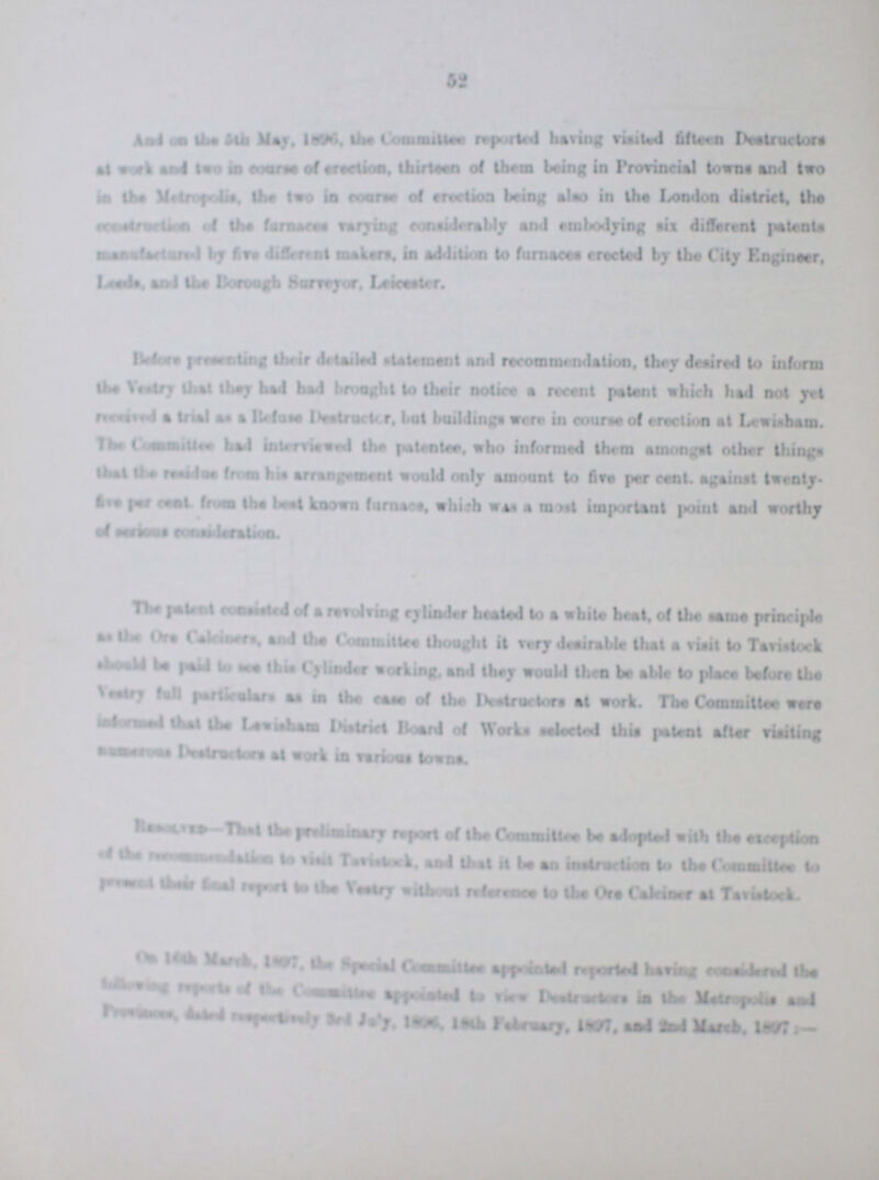 And the the 5th May, 1896, the Committee reported boring visited fifteen Destructors ??? work and two in course of erection, thirteen of thorn being in Provincial towns and two in the Metropolitans, two in course of erection being also in the London district, the ??? of the furnaces varying considerably end embodying six different patents ??? by five different makers. in Addition to furnaces erected by the City Engineer. ???, and the Borough Survey, Leicester. Before presenting their detailed statement end recommendation. they desired to inform the Vestry they had had brought to their notice a recent patent which had not yet received a trial as a Refuse Destructor, but buildings were in course of erection at Lewisham. the Committee interviewed the patentee. who informed them amongst other things that the ??? from his arrangement would only amount to fire per cent, against twenty five per cent from the best known furnaces which was most important point and worthly The patent consisted of a revolting cylinder heated to a white heat, of the same principle as the ??? Calciners, and the Committee thought it very desirable that a visit to Tavistock should be paid to we this Cylinder working. and they would then be able to piece before the Vestry fall particulars as in the case of the Destructors at work. The Committee were ??? that Lewisham District Board of Work selected this patent after visiting of the ??? to visit Tavistock, and that it be an instruction to the Committte to ??? their final report to the Vestry without reference to the Calciner at Tavistock. On 16th March,1897, the Special Committed reported having considered the following ??? of the Commmittee appointed to view Destructors in the Metropolitans and ??? 3rd July, 1896, Febuary,1897, and 2nd March, 1897:-