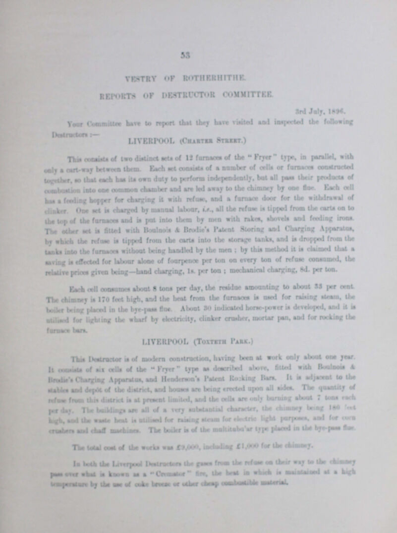 53 Vestry of Rotherhithe. Reports of Destructor Committee. 3rd July,1896. Your Committee have to report that they have visited and inspected the following Destructors:- Liverpool (Charter Street) This consists of two distinct sets of 12 furnaces of the Fryer type, in parallel, with together, to that each has its own duty to perform independently. but all pass their products of has a feeding hopper for charging it with refuse, and a furnace door for the withdrawal of clinker. One set is charged by manual labour, i.e., all the refuse it tipped from the carts on to the top the farnaces and is put into them by men with rakes, shovels and feeding irons The other set is fitted with Boulnois & Brodie's Patent Storring and Charging Apparatus, by which the refuse is tipped from the carts into the storage tanks, and is dropped from the tanks into the furnaces without being handled by the men; by this method it is claimed that a saving is effected for labour alone of fourpence per ton on every ton of refuse consumed, the relative pricegiving being— hand charging. 1s per ton; mechanical charging, 8d. per ton. Each cell consumes about 8 tons per day, the residue amounting to about 33 per cent The chimney is 170 feet high, and the heat from the furnaccs is oused for raisaing steam, the boiler bring placed in the bye-pass flue Abut 30 indicated horse-power is developed, and it is ??? for lighting the wharf by electricity, clinker crusher, mortar pan, and for rocking the LIVERPOOL (TOXTETH PARK.) This ??? is of modern contraction, having been at work only about one year It ??? of six cells of the “Fryer type as described above, fitted with ??? & ??? Changing ??? and Henoderson's Patent Rocking Bars, It is ??? to the ??? and depts of the district and house are being erected upon all sides. The quantity of ??? from this ??? is at presrent limited, and the cells are only ??? about 7 tons of per day, The building are all of a very ??? character. the chimney being 180 ??? high and the waste ??? beat is ??? for ??? steam for ??? light ??? and for corn