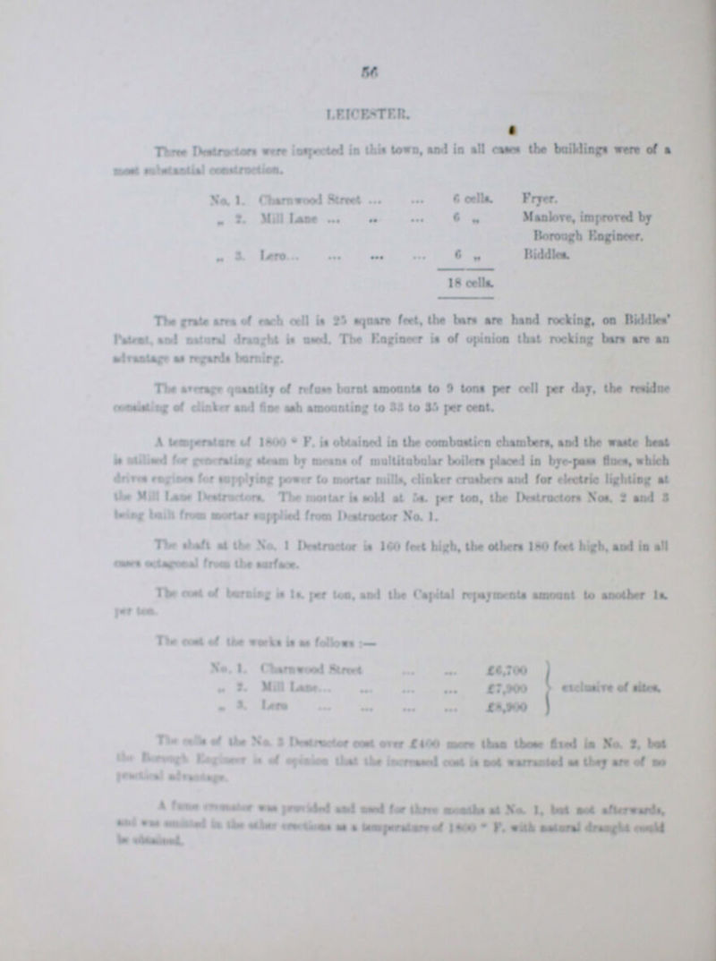 56 LEICESTER. Three ???.were inspected in this town and in all causes the buildings were a ment ??? ??? No.1. Charnwood 6 cells Fryer. „ 2. Mill Lane 6 „ Manlove, improved by Borough Engineer. „ 3. Lero 6 „ 18 cell*. Biddles. The grate area of each cell is 25 squre feet, the bare are hand rocking, on Biddles' Padent and matual draught is used The Engineer is of opinion that rocking bars are an ??? as ??? ??? The ??? ??? of refuse burnt amounts to 9 tons per cell per day, the residue cauntning of clinker and fine amounting to 33 to 35 per cent A temperature of 18000 F. it obtained in the ??? chambers, and the ??? heat is ??? for ??? steam by means of multitubular boilers placed in bye-pass flues, which drives ??? supplying power to mortar mills, clinker crushers and for electric lighting at the Mill Lane ??? The morter is sold at 5s. per ton, the Destructors Nos. 2 and 3 being ??? from morter supplied from Destructer No. 1. The shaft at the No. 1 Destructor is 160 feet high, the others 180 feet high, and is all ??? ??? from the surface. The cent of burning is It, per ton. and the Capital repayments amount to another is per ??? The Cost of the weeks is as follows:- No. 1. Charnwood street £6,700 exclusive of sites „ 2. Mill Lane £7,900 „ 3 Lane The ??? of the No.3 ??? cent. over £400more than fixed in No. 2, but the Brough ??? is of ??? that the ??? cent ??? ??? ??? they are of no ??? ??? ??? ??? ??? was ??? ??? used for three ??? ??? No. 1, but not ??? and ??? ??? ??? ??? ??? ??? ??? ??? ???