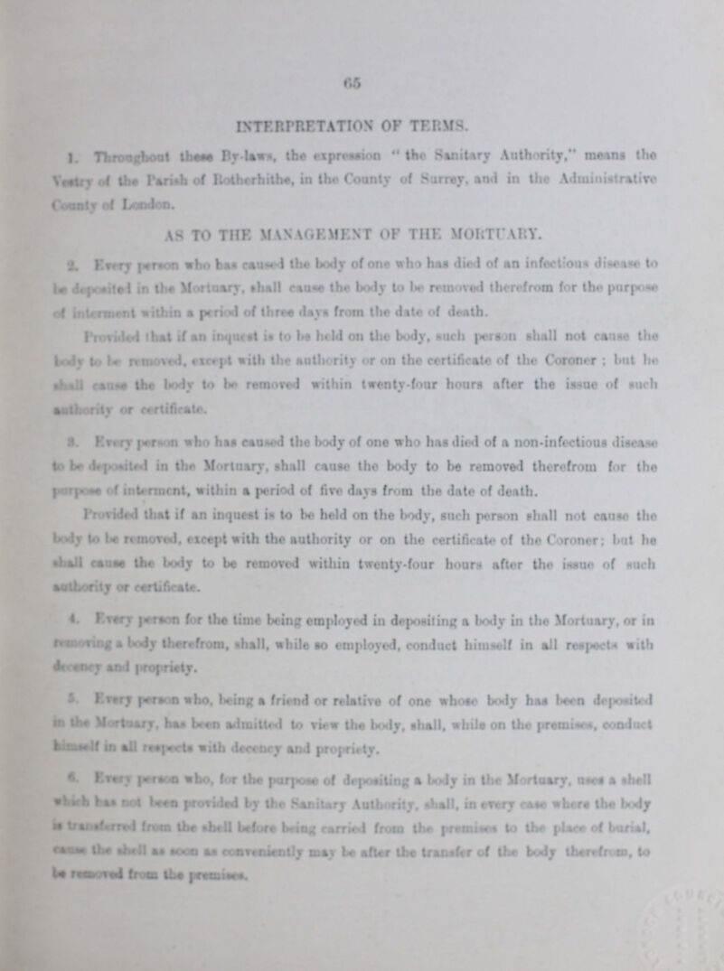 65 INTERETATION OF TERMS. 1.Throughout these By-laws, the expression “the sanitary Authority” means the Vestry of the Parish of Rotherhithe, in the Cuntry of Surrey, and in the Administrative AS TO THE MANAGEMENT OF THE MORTUARY. 2. Every person who has caused body of one who has died of an infection. disease to be deposited in the Mortuary, shall cause the body to be removed therefrom for the purpose Provided that if an inquest in to be held on the body, such person shall not cause the body to be removed, except with the authority or on the certificate of the Coroner; but he shall cause the body to be removed within twenty-four hours after the issue of such 8. Every person who has caused the body of one who has died of a non-infectious disease to be deposited in the Mortuary, shall cause the body to be removed therefrom for the purpose of interment, within a period of fire days from the date of death. Provided that if an inquest is to be held on the body, such person shall not cause the body to be moored, except with the authority or on the certificate of the Coroner; but he shall cause the body to be removed within twenty-four hours after the issue of such ??? or certificate. 4. Every person for the time being employed in depositing a body in the Mortuary, or in removing a body therefrom, shall, while so employed, conduct himself in all respects with 5. Every person who, being a friend or relative of one whose body has been deposited in the Mortuary, baa been admitted to view the body, shall, while on the premises, conduct in all respects with deceney and propriety. 6. Every person who. for the purpose of depositing a body in the Mortuary, uses a shell which not been provided by the sanitary Authority, shall, in every case where the body Is ??? from the shell before being carried from the premises to the place of burial, cause the shell as soon conveiently may be after the transfer of body therefrom,to be removed from the premises.