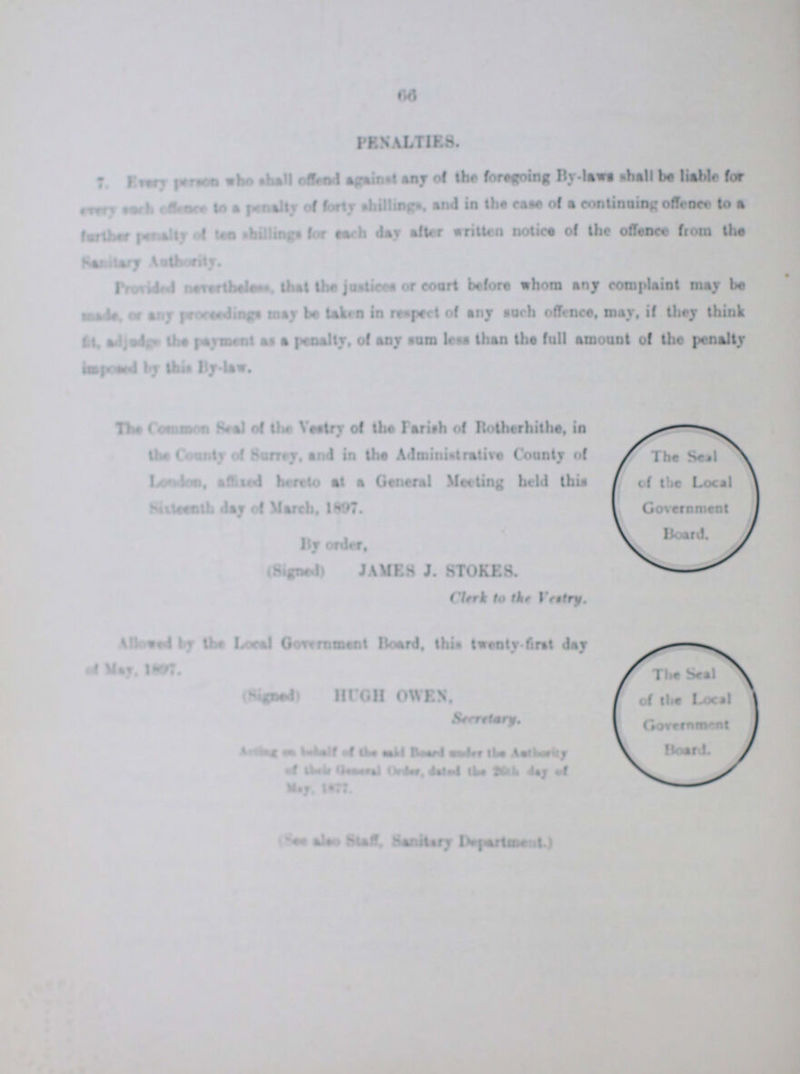 66 PENALTIES. 7. Every person who shall offend against the foregoing By-laws shall be liable for every such offence to a penalty of forty shillingas, and the of a continuing offence to a further ??? of ten shillings, for each day after written notice of the offence from the Sanitary Authority. Provided ??? that the jusrtices or couyt befor whom any complain t may be made, or any ??? may be taken in respect of any such offence, may , if they think Fit, adjudge the payment, of any sum less than the full amount of the penalty imposed by this By-law. The Common Seal of the Vestry of the Parish of Rotherhithe, in The Seal the Countryb of the Surrey, and the Administrative Country of London affixed hereto at a General Meeting held this Sixteenth day of March. 1897. Government By oder,Board. (Signed)JMES J. STOKES. Clerk to the Vestry. Allowed by the Local Government Board, this twenty fist day of May,1897, (Signed ) HUGH OWEN, secretary, of the Local Government Board. Acting on ??? of the said Board ??? the ??? of ??? General Order, ??? 26th d ay of (See also Staff, Sanitary Department.)