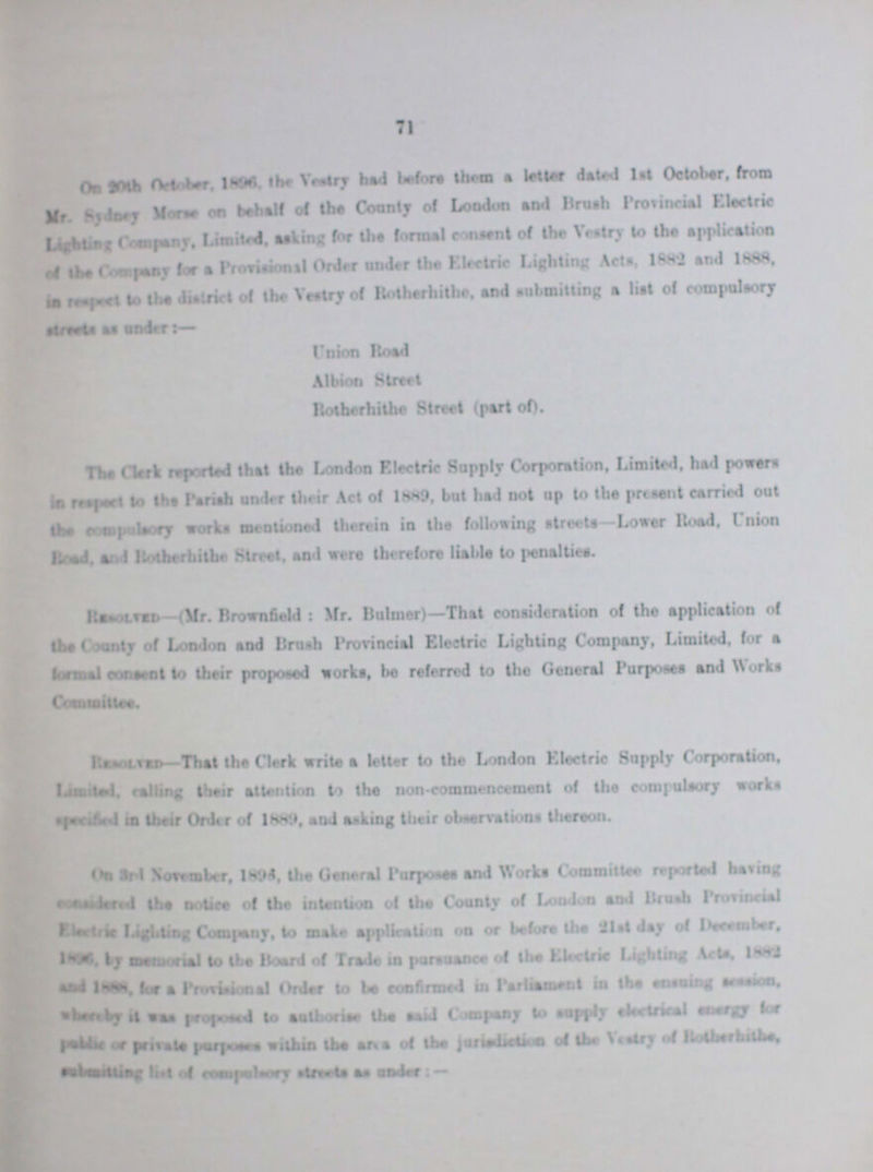 71 On 20th October 1896 the Vestry had before them a letter dated 1st October, from Mr. Sydnet Morse on behalf of the County of London And Brash Provincial Electric Lighting,company, asking for the formal consent of the Vestry to the Application of the Company for a Provisional Order under the Electric Lighting Acts 1882 and 1888 in respect to the district of the Vestry of Rotherhithe, And submitting a list of compulsory streets as under:— Union Road Albion Stmt Rotherhithe Street (part of). The Clerk reported that the London Electric Supply Corporation, Limited, had powers in respected to the Parish under their Act of 1889, but had not up to the present carried out the compulsory works mentioned therein in the following streets—Lower Road, Union Road, and Rotherhithe Street, and were therefore liable to penalties. Resolved.- (Mr. Hrownfield: Mr. Buhner)—That consideration of the application of the. County of London and Brush Provincial Electric Lighting Company, Limited, for a formal consent to their proposed works, be referred to the General Purpose And Works Committee. Resolved- That the Clerk write a letter to the London Electric Supply Corporation, Limited cailing their attention to the non-commencement of the compulsory works specified in their Order of 1889,and asking their observations thereon. On 3rd November, 1895, the General Purposes and Works Committee reported having ??? the notice of the intention of the County of London and Brush Provincial Electric Lighting Company, to make application on or before the 21st day of December 1896 by memorial to the Board of Trade in pursuance of the Electric Ligtiling Acts, 1882 and 1888 for a Provisional Order to be confirmed in Parliament in the ensuing session, whereby it was proposed to authorise the said company to supply electrical energy for punlic private purpose within the area of the jurisdiction of the Vestry of Rotherhithe, submitting list of Compulsory streets as under:—