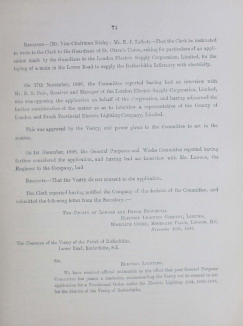 73 Resolved- (Mr. Vice-Chairman Bisley: Mr. E. J. Talbot)—That the Clerk be instructed to write to the Clerk to the Gaardians of St. Olave Union, asking lor particulars of an application made by the Guardians to the London Electric Supply Corporation, Limited, for the laying of a main in the Loner Road to apply the Rotherhithe Infirmary with electricity. On 17th The November, 1896 the Committee reported baring had an interview with Mr. R. S. Bain, Receiver and Manager of the London Electric Supply Corporation. Limited, who was opposing the application on behalf of the Corporation, and having adjourned the further consideration of the matter so as to interview a representative of the County of London and Brush Provincial Electric Lighting Company, Limited. This was approved by the Vestry, and power given to the Committee to act in the On 1st December, 1896, the General Purposes and Works Committee reported having farther considered the application, and having bad an interview with Mr. Lawson, the Engineer to the Company, had Resolved- That the Vestry do not consent to the application. The Clerk reported having notified the Company of the decision of the Committee, and submitted the following letter from the Secretary The Chairman of the Vestry of the Parish of Rotherhithe Lower Road, Rotherhithe, S.E. Sir, Electrict Lighting We have received official intimation to the effect that your General purposes committee has passed a resolution recommending the Vestry not to ??? to our application for a provisional order under the Electric Lighting Acts, 1882-1888 for the district of the vestry of Rotherhithe