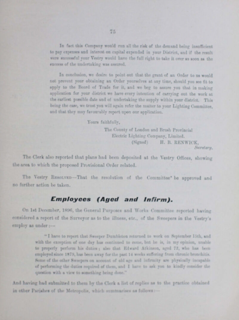 76 In fact this Company would run all the risk of the demand being insufficent to pay expenses and interest on capital expended in your District and if result were successful your Vestry would have the full right to take it over so soon as the success of the undertaking was assured In conclusion, we desire to pint out that the grant of an Order to us would not prevent your obtaining an Order yourselves at any time should you see fit to apply to the Board of Trade for it, an we beg to assure too thai is making application for your district at bars every intention of earning oat the work at the earliest possible dale and of undertaking the apply within your district This being the care, we trust you trill again refer the matter to your lighting Committee, and that they may favour ably report upon oar application. Your faithfully, The County of London and Brush Provincial Electric Lighting Company, Limited. (Signed) H. B. KESWICK. The Clark also reported that plans had bean deposited at the Vestry Offices, shoving the area to which the proposed Provisional Order related. The Vestry Resolved—That the resolution of the Committee be approved and no further action be taken. Employees (Aged and Infirm). On 1st December, 1896 the General Purposes and Works Committee reported having considered a report of the Surveyor as to the illness, etc., of the Sweepers in the Vestry's employ as under:— I have to report that Sweeper Dumbleton returned work on September 15th and with the exertion of one day has continued to come, but he is, in my opinion unable to properly perform his duties: also that Edward Atkinson aged 72, who has been employed since 1879, has been away for the past II weeks suffering from chronic ??? Some of the other sweepers on account of old age and infirmity and physically ??? of performing the duties requied of them and I have to ask you to kindly consider the question with a view to something being done. And having bad submitted to them by the Clark a list of replies as to the practice obtained in other Panabre of the Metropolis which ??? as follows:-