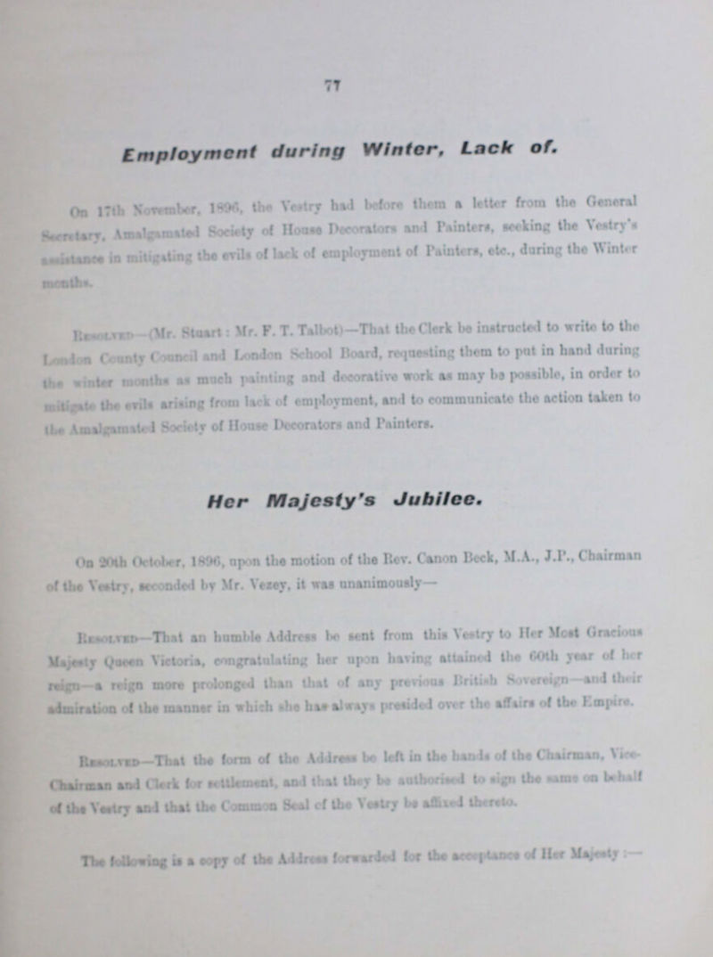 77 Employment during Winter, Lack of, On 17th November, 1896 the Vestry had before them a letter from the General Secretary, Amalgamated Society of House Decorators and Painters, seeking the Vestry's assistance in mitigating the evils of lace of employment of Painters, etc., daring the Winter Resolved- (Mr. Stuart: Mr. F. T. Talbot)—That the Clerk be instructed to write to the London County Council and London School Board, requesting them to put in hand during the winter months as much painting and decorative work as may be possible, in order to mitigate the evils arising from lack of employment, and to communicate the action taken to the Amalgamated Society of House Decorators and Painters. Her Majesty's Jubilee On 20th October. 1896 upon the motion of the Rev. Canon Beck, M.A., J.P. Chairman of the Vestry, seconded by Mr. Vestry, it was unanimously— Resolved—That an bumble Address be sent from this Vestry to Her Most Gracious Majesty Queen Victoria, congratulating her upon having attained the 60th year of her reign a reign more prolonged than that of any previous British Sovereign —and their admiration of the manner in which she has always presided over the affairs of the Empire. Resolved—That the form of the Address be left in the hands of the Chairman. Vice Chairman and Clerk for settlement, and that they be authorised to sign the same on behalf of the Vestry and that the Common Seal of the Vestry be affixed thereto. The following is a copy of the Address forwarded for the acceptance of Her Majesty:—