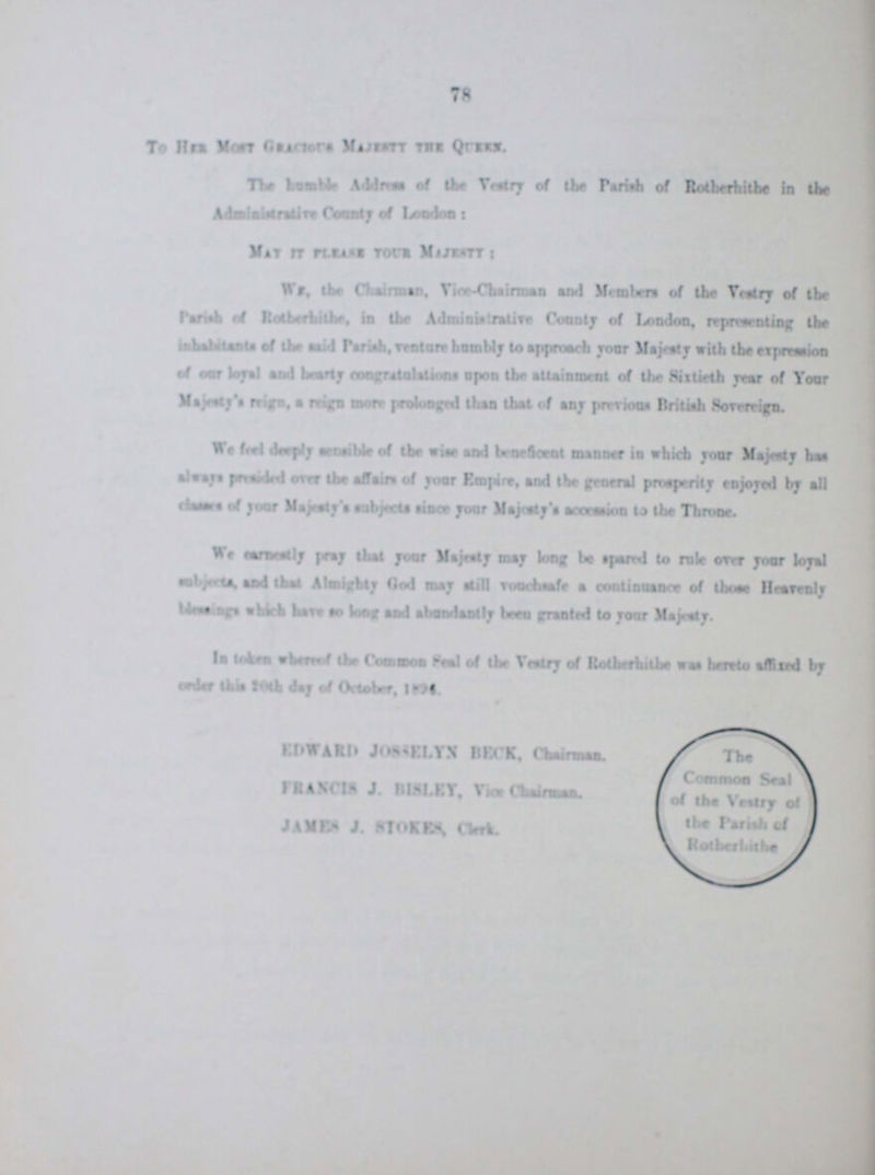 78 To her most Gracious Majestt the Queen The humble Address of the Vestry of the Parish of Rotherhithe in the Administrative County of London Mat it please your Majestt: We, the Chairman, Vice-Chairman and Members of the Vestry of the Parish of Rotherhithe in the Administrative County of London, representing (be inhabitante of the said parish, humbly to approach your Majesty with the exprenssion of our loyal and hearty congratulation upon the attainment of the Sixtieth year of your Majesty's reign, a reign more prolonged than that of any pervious British Sovereign. We feel deeply sensible of the wise and beneficent manner in which your Majesty has always presided over the affairs of your Empire, and the general prosperity enjoyed by all classes of your Majesty's subjects since your Majosty's accession to the Throne We ??? pray that your Majesty may long be spared to rale over your loyal Subjected and that Almighty God may still vouchsafe a continuance of those Heavenly ??? which have to long and abundantly been granted to your Majesty. In token whereof the Common Seal of the vestry of Rotherhithe was hereto affixed by order this 20th day of October, EDWARE JOSSELYN BECK, Chairman FRANCIS J. BISLEY, Vice Chairman JAMES J. STOKES, Clerks