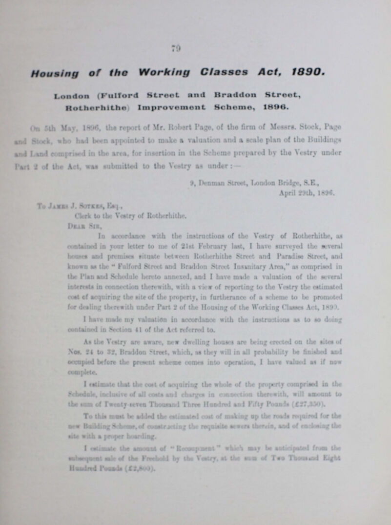 79 Housing of the Working Classes Act, 1890. London (Fulford street and Braddon street, Rotherhithe) Improvement Scheme, I896. On 5th May, 1896 the report of Mr. Robert Page, of the firm of Messrs Stock, Page and stock, who had been appointed to make a valuation and a scale plan of the Building and Land Comprised in the area, for insertion in the Scheme prepared by the Vestry under Part of the Act, was submitted to the Vestry as under:— 9, Denman Street, London Bridge, S.K, April 29th, 1890. To James J. Sotkes, Esq., Clerk to the Vestry of Rotherhithe Dear Sir, In accordance with the instructions of the Vestry of Rotherhithe as contained in your letter to me of 21st February last, I have surveyed the several houses and premises situate between Rotherhithe Street and Paradise Street, and known as the Fulford Street and Braddon Street Insanitary Area, as comprised in the Plan and Schedule hereto annexed, and I have made a valuation of the several interests in connection therewith. with a view of reporting to the Vestry the estimated coal of acquiring the site of the property, in furtherance of a scheme to be promoted for dealing therewith under Part 2 of the Housing of the Working Classes Act, 1899. I have made my valuation in accordance with the instructions as to so doing contained in section 41 of the Art referred to. As the Vestry are aware, new dwelling houses are being erected on the sites of Nos. 34 to 32. Braddon Street, which, as they will in all probability be finished and occupied before the present scheme comes into operation, I have valued as if now complete-. I estimate that the east of acquiring the whole of the property comprised in the Schedule, inclusive of all cost and charges is connection therewith, will amount to the sum of Twenty seven Thousand Three Hundred and Fifty Pounds (£27,350), To this mart be added the animated cost of making up the mads required for the new Building Scheme of constricting the requisite sewers there is and is of enclosing the site with a proper hoarding. I estimate the amount of Re??? whcih may be anticipated from the subsequent ask of the Freehold by the Vestry, at the sum of Two Thousand Eight Hundred possible (£2,8000)