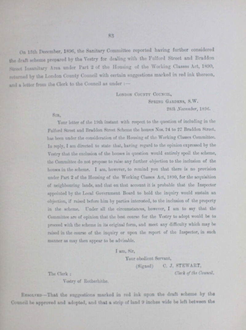 83 on 15th December, 1896 the Sanitary Committee reported having further considered the draft scheme prepared by the Vestry for dealing with the Fulford Street and Braddon street insanitary Area under part 2 of the Housing of the Working Classes Act, 1890, returned by the London County Council with certain suggestions marked in red ink thereon, and a letter from the Clerk to the Council as under:— London County Council Spring Gardens, S.W. 28th November, 1896 Sir Your letter of the 19th instant with respect to the question of including in the Fulford Street and Braddon Street Scheme the houses Nos. 24 to 27 Braddon Street, has been under the consideration of the Housing of the Working Classes Committer. In reply, I am directed to state that, hiring regard to the opinion expressed by the Vestry that the delusion of the houses in question would entirely spoil the scheme, the Committee do not propose to raise any further objection to the inclusion of the house in the scheme. I am. however, to remind you that there is no provision under Part 2 of the Housing of the Working Classes Act, 1890, for the acquisition of neighbouring lands, end that on that account it is probable that the Inspector appointed by the Local Government Board to bold the inquiry would sustain an Objection, if raised before him by parties interested, to the inclusion of the property in the scheme. Under all the circumstances, however, I am to say that the Committee ere of opinion that the best coarse for the Vestry to adopt would be to proceed with the scheme in its original form, end meet any difficulty which may be raised in the course of the inquiry or upon the report of the Inspector in such manner as may them appear to be advisable I am, Sir, Your obedient Servant (singed) C. J. STEWART clerk of the council The Clerk: Vestry of Retherhithe Resolve- That the suggestion marked in red ink upon the draft scheme by the Council be approved and adapted and that a strip of land 9 inches wide be left between the