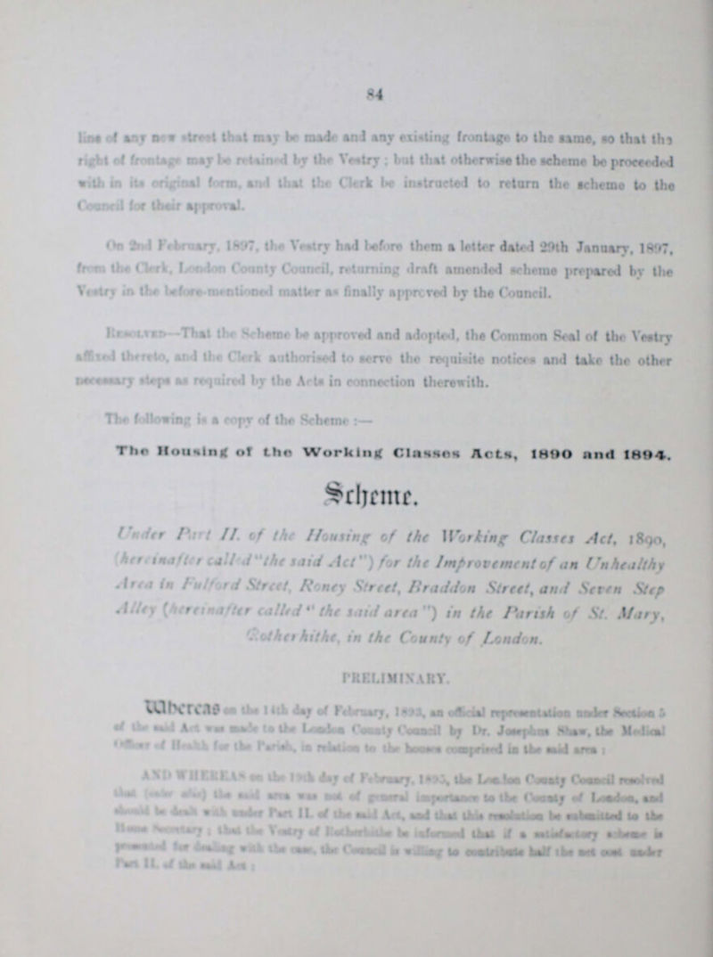 84 line of any new street that may be made and any existing frontage to the same so that the right of frontage may be retained by the by the Vestry but that otherwise the scheme be proceeded with in its original form, and that the Clerk be instructed to return the scheme to the Council for their approval. On 2nd February, 1897 the Vestry had before them a letter dated '29th January. 1897, from the Clerk, London County Council returning draft amended scheme prepared by the Vestry in the before mentioned matter an finally approved by the Council. Resolved- That the Scheme be approved end adopted, the Common Seal of the Vestry affixed thereto and the Clerk authorise to serve the requisite notices and take the other necessary steps as required by the Acts in connection therewith. The following is a copy of the Scheme:— The Housing of the Working Classes Acts, 1890 and 1894, Scheme. Under part II. of the Housing of the working Classes Act, 1890, (here in after called the said Act ) for the Improvement of an Unhealthy Area in Fulford Street, Roney Street, Braddon Street, and Seven Step Alley (here in after called the said area) in the Parish of St. Mary, Rothehithe in the County of London. PRELIMINARY. ??? on the 14th day of February, 1893 an official representation under Section 5 of the said Act was made to the London County Council by Dr. Josephus shaw the Medical officer of Health for the Parish in relation to the been comprised in the said area: WHERE AS on the 19th day February, 1893 the London County Council resolved ??? (???) the said area was ??? of general important to the County of London and ??? be ??? with under part II of the said Act and that this resolving be ??? to the Home Secretary that the Vestry of Rethehithe be informed that if a satisfactory scheme is ??? for ??? with the case the Council is willing to ??? half the net cost ??? part II of the said Act: