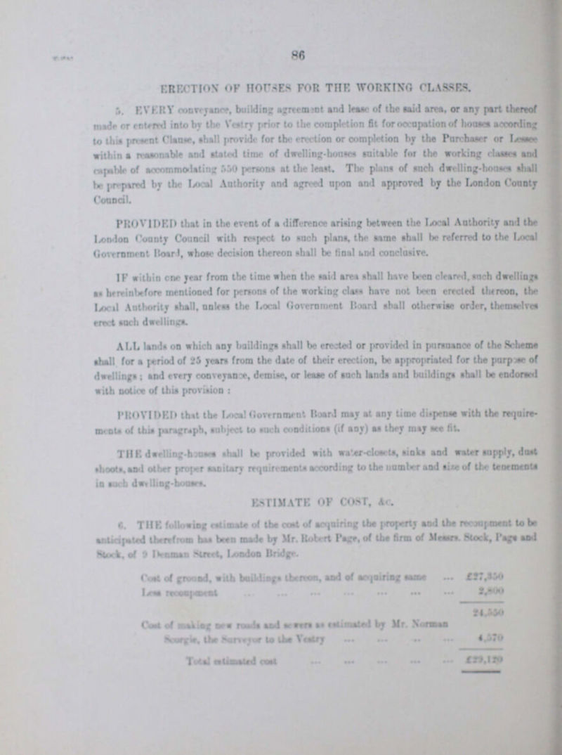 86 EMOTION OF HOUSES FOR THE WORKING CLASSES. 5. Every Conveyance building agreement and lease of the said area or any part thereto made or entered into by the Vestry prior to the completion fit for occupation of houses according to this present Clause, shall provide for the erection or completion by the Purchaser or Lessee within a reasonable and stated time of dwelling-houses suitable for the working classes and capable of accommodating 550 persons at the least. The plans of such dwelling-house shall be prepare by the Local Authority and agreed upon and approved by the London County Council PROVIDED that in the event of a difference arising between the Local Authority and the London County Council with respect to such plans, the same shall be referred to the Local Government Board, whose decision thereon shall be final and conclusive. IF within one year from the time when the said area shall have been cleared, such dwellings as hereinbefore mentioned for persons of the working class have not been erected thereon, the Local Authority shall, unless the Local Government Board shall otherwise order, themselves erect such dwellings. ALL lands on which any buildings shall be erected or provided in pursuance of the Scheme shall for a period of 25 yean from the date of their erection, be appropriated for the purpose of dwellings; and every conveyance, demise, or lease of such lands and buildings shall be endorsed with notice of this provision - PROVIDED that the Local Government Board may at any time dispense with the requirement of this paragraph, subject to such conditions (if aoy) as they may see fit THE dwelling-houses shall be provided with water-cloarts, sinks and water supply, dost shoots, and other proper sanitary requirements according to the number and size of the tenements 6. THE following estimate of the cost of acquiring the property and the re???ment to be anticipated therefrom has been made by Mr. Robert Page, of the firm of Messars. Stock, Page and Cost of ground with building thereto and of acquiring same £27,150 Less ??? £2,800 Cost of making new road and severs as estimated by Mr. Norman Scorgie the surveyor to the Vestry Total estimated cost