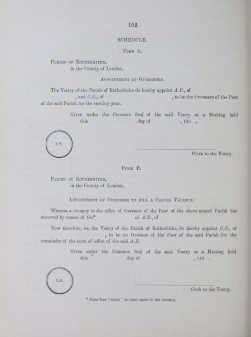 102 SUHEDULE Form A. Parish of Rotherhithe in the County of London. Appointment of Overseers. The Vestry of the Parish of Rotherhithe do hereby appoint A B, of and C.D, of , to be the Oversea of the Poor of the mid Pariah for the ensuing year. Given under the Common Seal of the said Vestry at a Meeting held This day of 189. Clerk to the Vestry. Form B. Parish of Rotherhithe, in the County of London. Appointment of Overseer to fill a Casual Vacancy. Whereas a cadency in office of Overseer of the Poor of the above-named Pariah has occurred by reason of the of A.B. of Nov therefore we the Vestry of the Parish of Rotherhibe, do hereby appoint C.D , of to be as Overawe of the Poor of the said Parish for the ??? of the term of office of the said A.B. Given under the Common Seal of the said Vestry at a Meeting held this day of 189. © Clerk to the Vestry. * ???