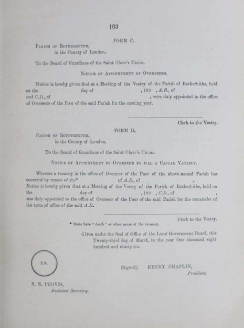 103 FORM C. Parish of Rotheshrrhe, in the Country of London. To the Board of Guardians of the Saint Olive's Union. Notice of Appointment of Overseers. Notice is hereby given that at Meeting Of the Vestry of the Parish of Rotherhithe, held on the day of ,189 , A.B., of and C.D. of wer duly appointed to the office of Overseers of the Poor of the and Pariah for the ensuing year. Clerk to the Vestry. FORM II. Parish of Rotherhithe, in the County of London. To the Board of Guardians of the Saint Olive's Union. Notice of Appointment.vr or Overseen to till a Casual Vacancy. Whereas a vacancy in the office of Overseer of the Poor of the above-named Pariah has occurred by Raton of the* of A.B., of Notice is hereby giro that at a Meeting of the Vestry of the Parish of Rotherbithe, held on the day of , 189 , C.D.,of was duly appointed to the office of Overseer of the Poor of the said Pariah for the remainder of the term of office of the said A.B, Clerk to the Vestry. *State here death or other causes of the vacncy Given under the Seal of Office of the Local Government Board, this Twenty-third day of March, in the year One thousand eight hindered and ninety six. (Signed) HKNRY CHAPLIN. P??? S. B. PROVIA. Assistant Rarity
