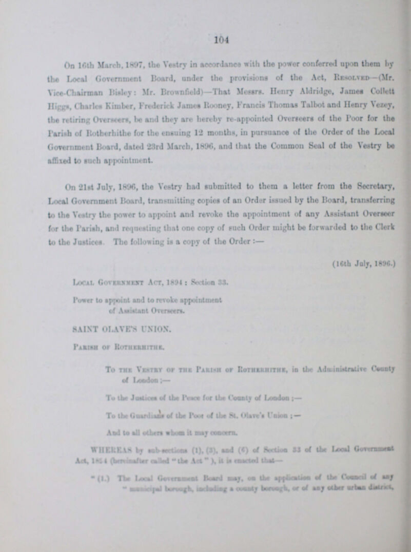 104 On 16th March, 1897. the Vestry in accordance with the power conferred upon them by the Local Government Hoard, under the provisions of the Act, Resolved-(Mr. Vice-Chairman Bisley: Mr. Brownfield)—That Messrs. Henry Abridge, James Collett Highs, Charlea Kimber, Frederick Janus Rodney. Fran da Thomas Talbot and Henry Vexed, the retiring Overseers, be and they are hereby re appointed Overseers of the Poor for the Parish of Roiherhithe for the ensuing 12 month, in pursuance of the Order of the Local Government Board, dated '23rd March, 1896, and that the Common Seal of the Vestry bo alfixed to such appointment. On 21st July, 1896, the Vestry had submitted to them a letter from the Secretary, Local Government Hoard, transmitting copies of an Order issued by the Board, transferring to the Veatry the power to appoint and revoke the appointment of any Assistant Overseer for the Parish, and requesting that one copy of such Order might be forwarded to the Clerk to the Justice* The following is a copy of the Order : Local Government Act, 1894 : Section SS. Power to and to revoke appointment of Assistant Overseers Saint Laves Union Parish of Rothehithr To the Vestry of the Parish of Rotherith In the Administryve County of Leon don:- to the Justices of the Place for the Country of London:- To the Guardians of the Post of the St. Olive's Unions:- and to all other whose it may concern