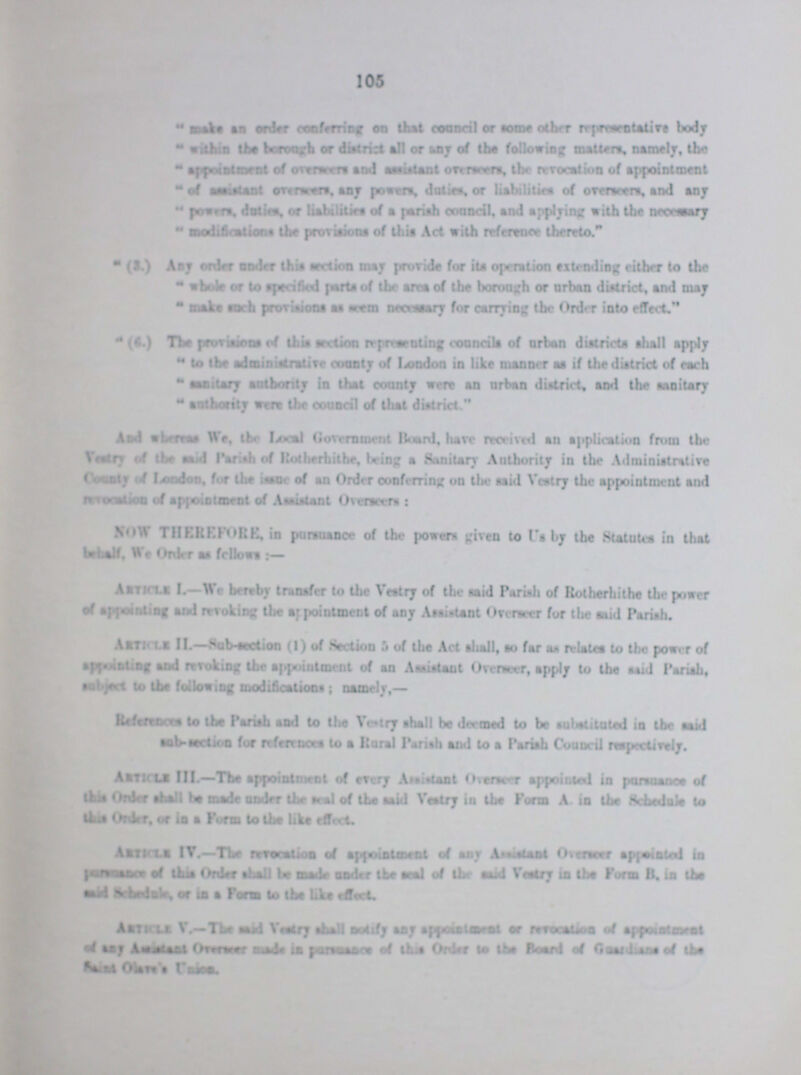 105 Mars an order conferring on that council or same other representative body within the borough or district ail or Ann of the following mailers, namely, the appointment of ore raters and —distant onrwm, the revocation of appointment of assistant onrnrera, any powers, duties, or liabilities of overseers, and any powers, duties, or liabilities of a pariah council, and applying with the necessary modifications the provisions of this Act with reference thereto. (3.) Any onto under this section may provide for its operation extruding cither to the whole or to specified parts of the area of the borough or urban district, and may make Koch provisions as seem nectary for carrying the Order into effect. (i.) The provisions of this section representing concilia of urban districts SHALT apply to the administrative county of London in like manner as if the district of each salary authority in that county were an urban district, and the sanitary authority were the corral of that district And whereby We, the Local Government Hoard, lave receive*! an application from tbe as I Parishh of Rotherhithe, hieing a Sanitary Authority in the Administrative London, for the issue of an Order conferring on the said Vestry the appointment and NOW THEREFORE, in pursuance of the powers given to Us by the Statutes in that Article L—We hereby transfer to the Vestry of the said Parish of Rotherhithe the power of appointing and revoking the appointment of any Aspirant Overseer for the mid Pariah. SAiti ls II.—Sqb section (1) of Section 5 of tbe Act shall, so far as relates to the power of a|v t-t Df and invoking Ihe appointment of an Assistant Overseer, apply to the aaid Pariah, •abject to the following modifications ; namely,— References to the Pariah and to Um Vestry shall be deemed to be substituted in the said •ob-section for references to a Rural Pariah and lo a Parish Council respectively. Astkls III.—Ths appointment of every Ataisianl Overseer appointed in pursuance of this Order shall bo made under the seal of the aaid Veatry in ihe Form A. in the Schedule to this Onto, or ia a Form to ths like effect. Aktkxb IT.—Um revocation of appointment of any Assistant Otsncer appointed ia perawsaof thia Onto shall be made under the seal of the said Veatry ia ihe Form B. ia Um Asikli V.—The sasd Veetry shall notify any eppmaiwnt or revocation of appouameat of aaj lasnisai Oewraaer mad* in pnisnanra of Uua Onto lo the Board of Gaaidiaas of ths