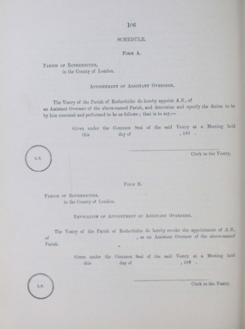 106 SCHEDULE. Form A. Parish of Rothernithe in the Country of London, Appointment of Assistant Oversees The Vestry of the Pariah of Rotherhithe do hereby appoint A.B, of as Annual Overseer of the above-named Pariah, and determine and cpecify tbe dntiea to be by him aerated and performed to be as follows that is to say,— Given under the Common Seal of the said Vestry at a Meeting held Clerk to the Vestry From B. Revocation of Appointment of Asstsytany Oversees The Vestry of the Parish of Rotherhithw de Herby reveby the appointment of A. B. of as an Assistent Overseesr of the above-samed Parish. Clerk of the Vestry.