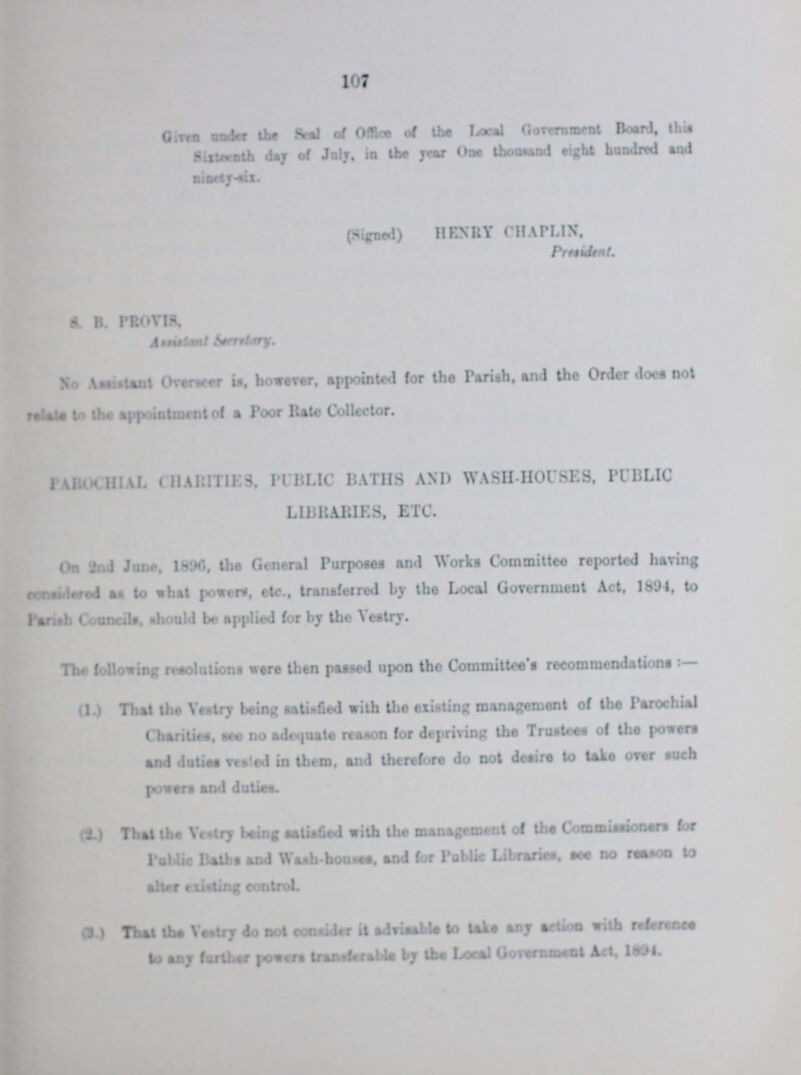 107 Given under the Seal of office of the Local Government Board, this Sixteenth day of July, in the year One thousand eight hundred and ninety-six.. (Signed) HENRY CHAPLIN, pressident. S B. PHOVIS. Assistant Secretary. No Assistent Oversea is, however, appointed for the Parish, and the Order does not relate to the appointment of a Poor Rate Collector. PAROCHIAL CHARITIES, PUBLIC BATHS AND WASH-HOUSES, PUBLIC LIBRARIES, ETC. On 2nd June, 1896, the General Purposes And Works Committee reported having ??? as to what powers, etc., transferred by the Local Government Act, 189-1, to Parish Curias, should be applied for by the Vestry. The following resolutions were then parsed upon the Committee's recommendations:— (1.) That the Vestry being satisfied with the existing management of the Parochial Charities, are no adequate reason for depriving the Trustees of the powers and duties vested in them, and therefore do not desire to take over such powers and duties. (2.) That the Vestry being satisfied with the management of the Commissioners for Public Baths and Wash-house, and for Public Libraries, see no reason to alter existing control. (3.) That the Vestry do not consider it advisable to takes any action with reference to any further powers transferable by the Local Government Act, 1894.