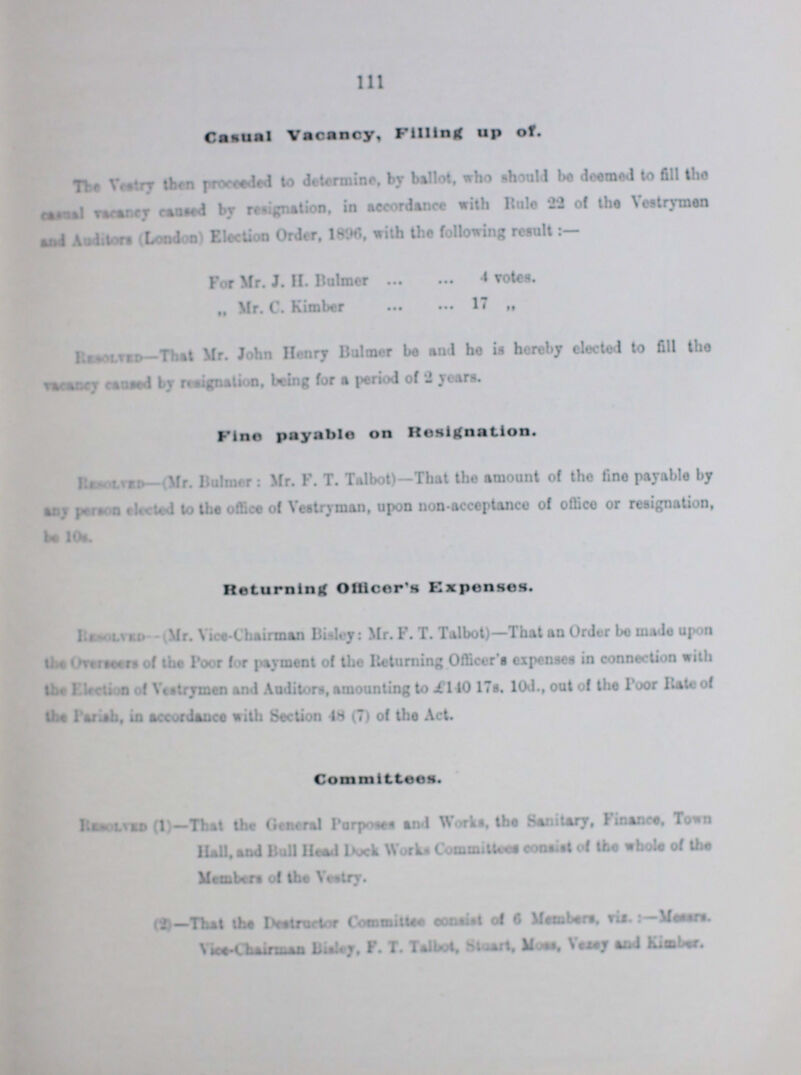 111 Casual Vacancy, Filling up of. The Vestry then proceeded to determine, by ballot, who should be doomed to fill the Casual Vecaancy caused by resignation, in accordance with Rule 22 of the Vestrymen and Auditors (London) Election Order, 1896, with the following result For Mr. J. H. Dulmer 4 votes. „ Mr. (. Kimber 17 „ Resoled—That Mr. John Henry Bulmer be and ho is hereby elected to fill the vacancy caused by resignation, being for a period of 2 years. Fine payable on Resignation. Resoled-(Mr. Bulmer: Mr. F. T. Talbot)—That the amount of the fine payable by any person dieted to the office of Vestryman, upon non-acceptance of ofiice or resignation, be 10s. Returing Officer's Expenses. Resoled-(Mr. Vice-Chairman Bisley: Mr. F. T. Talbot)—That an Order be made upon the Overseers of the Poor for payment of the Returning Officer's expenses in connection with the of Vestrymen and Auditors, amounting to .1140 17s. 10d., out of the Poor Bote of the Parish, in accordance with Section 48 (7) of the Act. Committees. Resoled-(1)—That the General Purposes and Works, the Sanitary, Finance, Town Hall, and Bull Head Duck Works Committees consist of Ihe whole of Ihe Members of the Vestry. (2)—That the Destructor Committee consul of 6 Members, viz:-.Messrs. Vice-chairman Bister. F. T. Talbot, Stuart. Maesses Vesey and ???